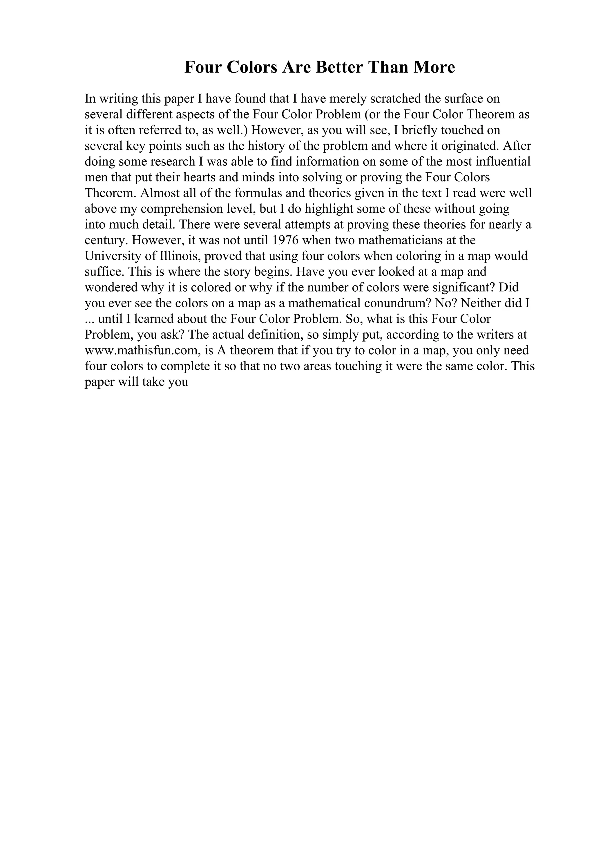 Four Colors Are Better Than More
In writing this paper I have found that I have merely scratched the surface on
several different aspects of the Four Color Problem (or the Four Color Theorem as
it is often referred to, as well.) However, as you will see, I briefly touched on
several key points such as the history of the problem and where it originated. After
doing some research I was able to find information on some of the most influential
men that put their hearts and minds into solving or proving the Four Colors
Theorem. Almost all of the formulas and theories given in the text I read were well
above my comprehension level, but I do highlight some of these without going
into much detail. There were several attempts at proving these theories for nearly a
century. However, it was not until 1976 when two mathematicians at the
University of Illinois, proved that using four colors when coloring in a map would
suffice. This is where the story begins. Have you ever looked at a map and
wondered why it is colored or why if the number of colors were significant? Did
you ever see the colors on a map as a mathematical conundrum? No? Neither did I
... until I learned about the Four Color Problem. So, what is this Four Color
Problem, you ask? The actual definition, so simply put, according to the writers at
www.mathisfun.com, is A theorem that if you try to color in a map, you only need
four colors to complete it so that no two areas touching it were the same color. This
paper will take you
 