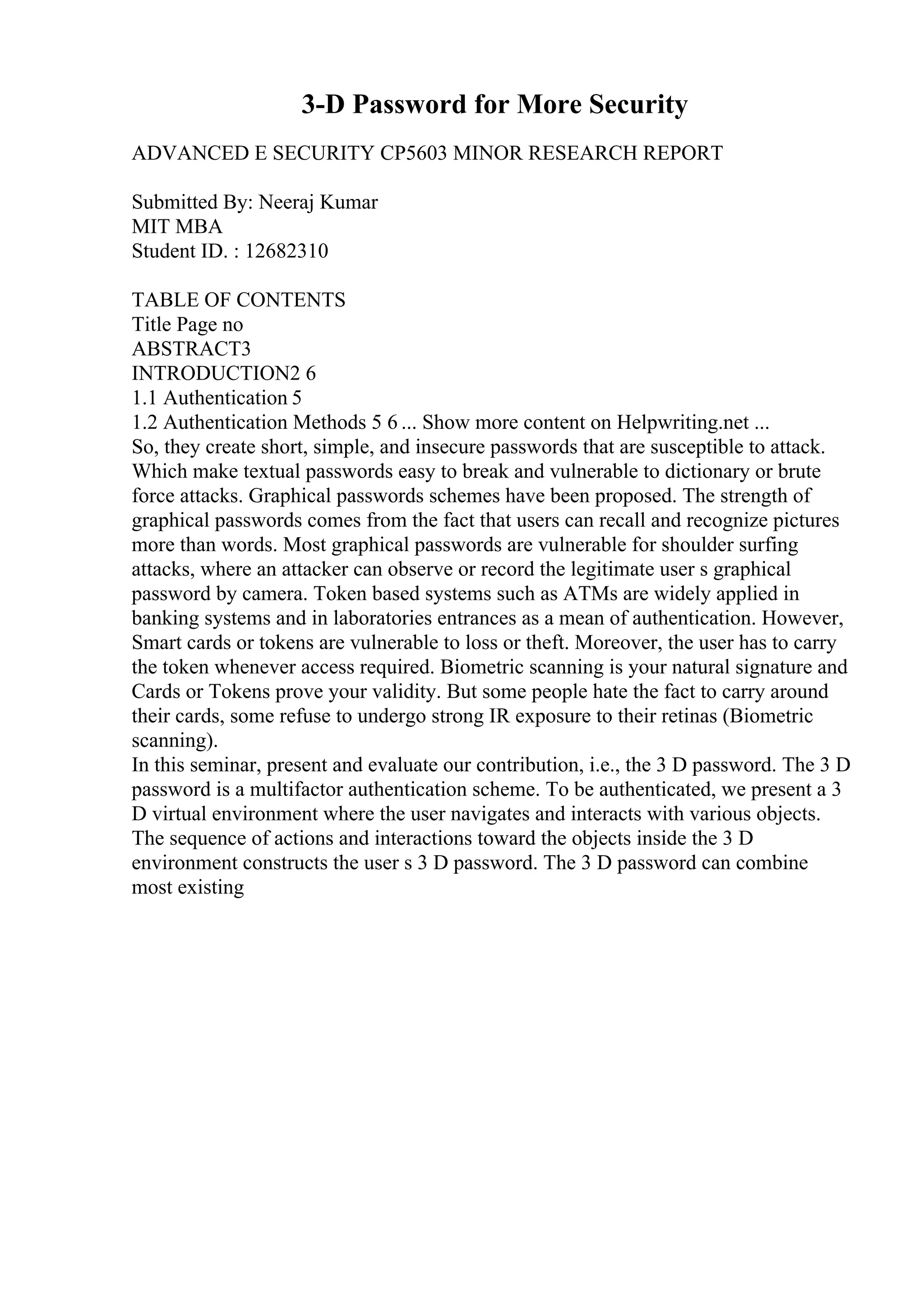 3-D Password for More Security
ADVANCED E SECURITY CP5603 MINOR RESEARCH REPORT
Submitted By: Neeraj Kumar
MIT MBA
Student ID. : 12682310
TABLE OF CONTENTS
Title Page no
ABSTRACT3
INTRODUCTION2 6
1.1 Authentication 5
1.2 Authentication Methods 5 6 ... Show more content on Helpwriting.net ...
So, they create short, simple, and insecure passwords that are susceptible to attack.
Which make textual passwords easy to break and vulnerable to dictionary or brute
force attacks. Graphical passwords schemes have been proposed. The strength of
graphical passwords comes from the fact that users can recall and recognize pictures
more than words. Most graphical passwords are vulnerable for shoulder surfing
attacks, where an attacker can observe or record the legitimate user s graphical
password by camera. Token based systems such as ATMs are widely applied in
banking systems and in laboratories entrances as a mean of authentication. However,
Smart cards or tokens are vulnerable to loss or theft. Moreover, the user has to carry
the token whenever access required. Biometric scanning is your natural signature and
Cards or Tokens prove your validity. But some people hate the fact to carry around
their cards, some refuse to undergo strong IR exposure to their retinas (Biometric
scanning).
In this seminar, present and evaluate our contribution, i.e., the 3 D password. The 3 D
password is a multifactor authentication scheme. To be authenticated, we present a 3
D virtual environment where the user navigates and interacts with various objects.
The sequence of actions and interactions toward the objects inside the 3 D
environment constructs the user s 3 D password. The 3 D password can combine
most existing
 