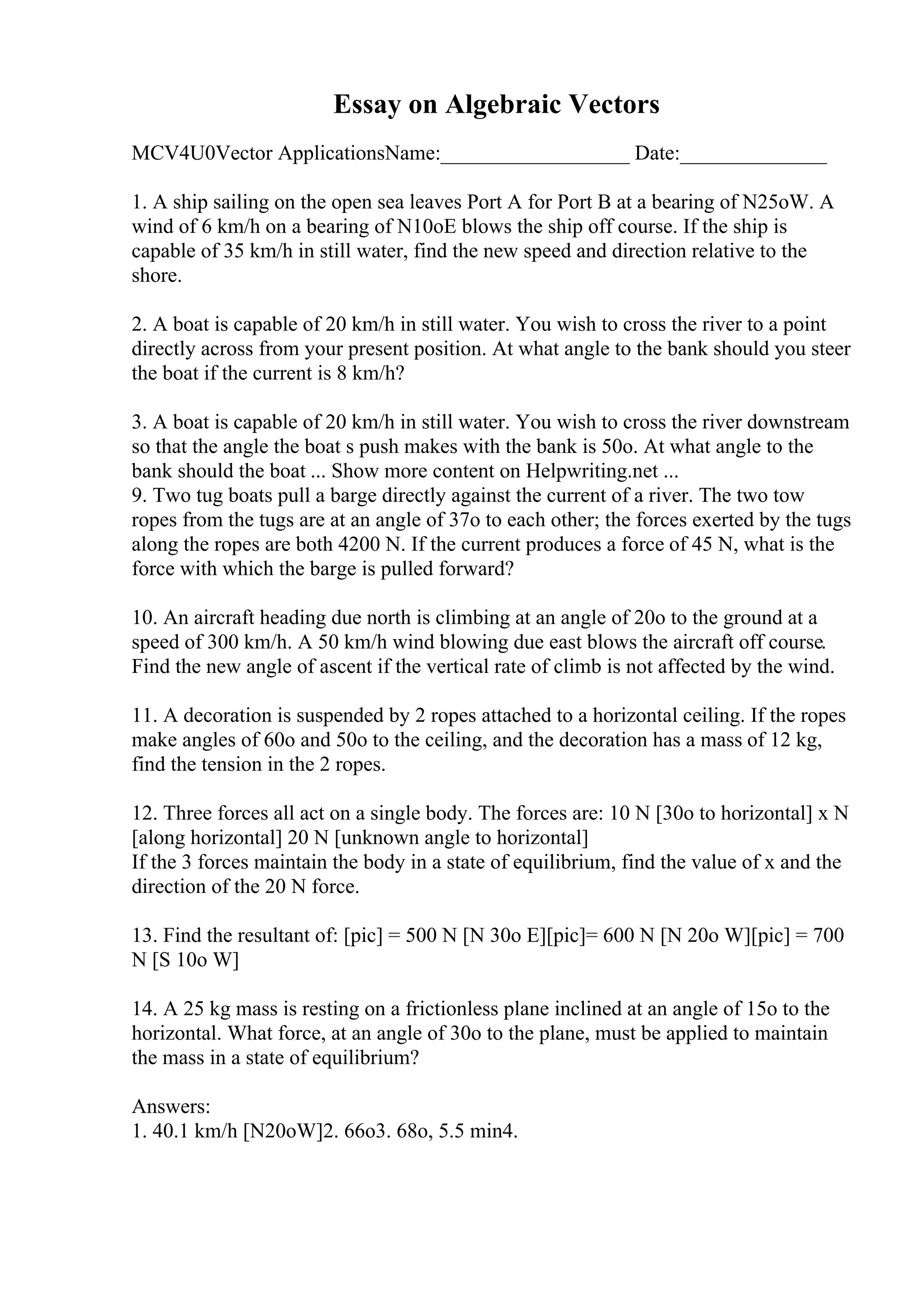 Essay on Algebraic Vectors
MCV4U0Vector ApplicationsName:__________________ Date:______________
1. A ship sailing on the open sea leaves Port A for Port B at a bearing of N25oW. A
wind of 6 km/h on a bearing of N10oE blows the ship off course. If the ship is
capable of 35 km/h in still water, find the new speed and direction relative to the
shore.
2. A boat is capable of 20 km/h in still water. You wish to cross the river to a point
directly across from your present position. At what angle to the bank should you steer
the boat if the current is 8 km/h?
3. A boat is capable of 20 km/h in still water. You wish to cross the river downstream
so that the angle the boat s push makes with the bank is 50o. At what angle to the
bank should the boat ... Show more content on Helpwriting.net ...
9. Two tug boats pull a barge directly against the current of a river. The two tow
ropes from the tugs are at an angle of 37o to each other; the forces exerted by the tugs
along the ropes are both 4200 N. If the current produces a force of 45 N, what is the
force with which the barge is pulled forward?
10. An aircraft heading due north is climbing at an angle of 20o to the ground at a
speed of 300 km/h. A 50 km/h wind blowing due east blows the aircraft off course.
Find the new angle of ascent if the vertical rate of climb is not affected by the wind.
11. A decoration is suspended by 2 ropes attached to a horizontal ceiling. If the ropes
make angles of 60o and 50o to the ceiling, and the decoration has a mass of 12 kg,
find the tension in the 2 ropes.
12. Three forces all act on a single body. The forces are: 10 N [30o to horizontal] x N
[along horizontal] 20 N [unknown angle to horizontal]
If the 3 forces maintain the body in a state of equilibrium, find the value of x and the
direction of the 20 N force.
13. Find the resultant of: [pic] = 500 N [N 30o E][pic]= 600 N [N 20o W][pic] = 700
N [S 10o W]
14. A 25 kg mass is resting on a frictionless plane inclined at an angle of 15o to the
horizontal. What force, at an angle of 30o to the plane, must be applied to maintain
the mass in a state of equilibrium?
Answers:
1. 40.1 km/h [N20oW]2. 66o3. 68o, 5.5 min4.
 