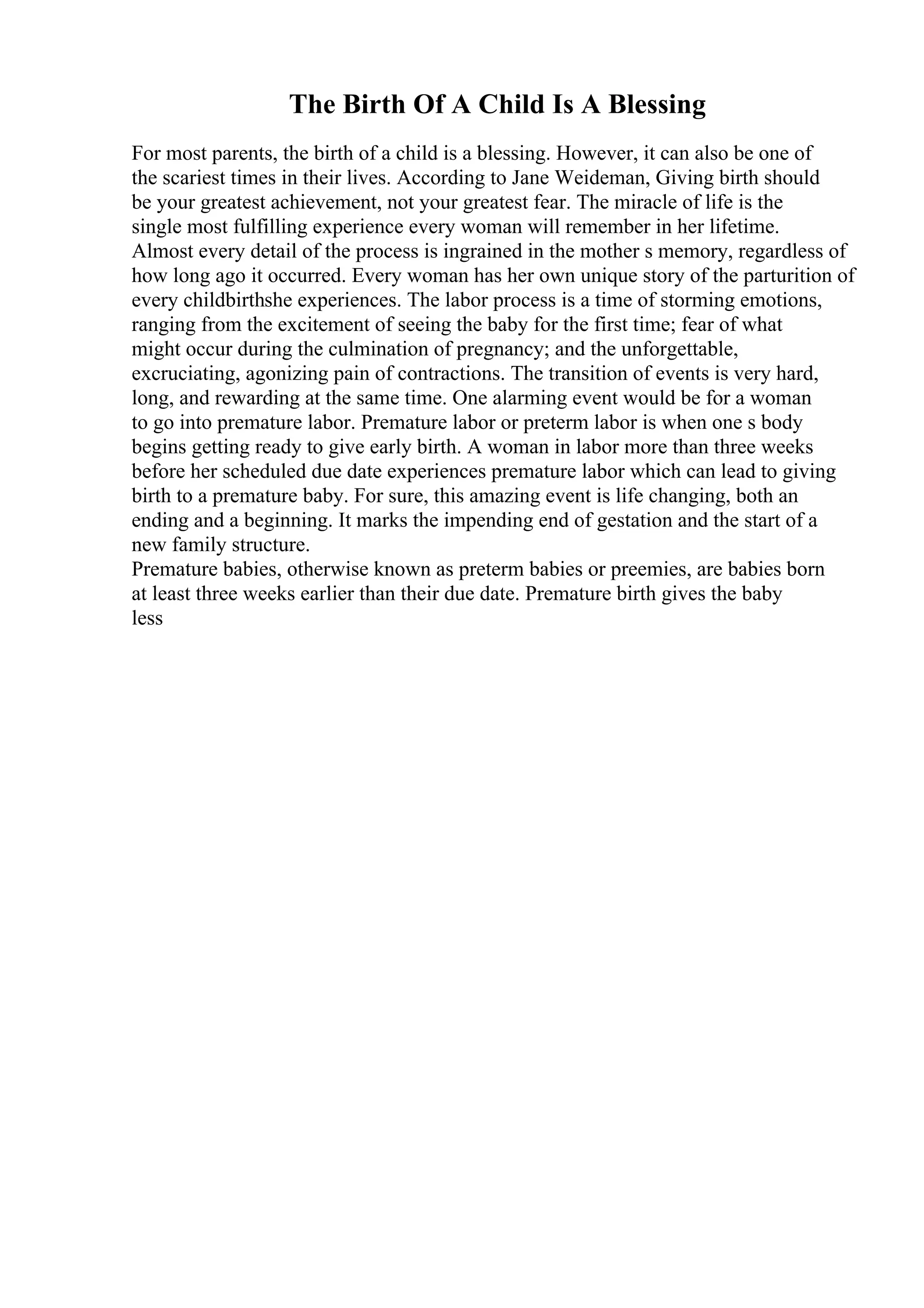 The Birth Of A Child Is A Blessing
For most parents, the birth of a child is a blessing. However, it can also be one of
the scariest times in their lives. According to Jane Weideman, Giving birth should
be your greatest achievement, not your greatest fear. The miracle of life is the
single most fulfilling experience every woman will remember in her lifetime.
Almost every detail of the process is ingrained in the mother s memory, regardless of
how long ago it occurred. Every woman has her own unique story of the parturition of
every childbirthshe experiences. The labor process is a time of storming emotions,
ranging from the excitement of seeing the baby for the first time; fear of what
might occur during the culmination of pregnancy; and the unforgettable,
excruciating, agonizing pain of contractions. The transition of events is very hard,
long, and rewarding at the same time. One alarming event would be for a woman
to go into premature labor. Premature labor or preterm labor is when one s body
begins getting ready to give early birth. A woman in labor more than three weeks
before her scheduled due date experiences premature labor which can lead to giving
birth to a premature baby. For sure, this amazing event is life changing, both an
ending and a beginning. It marks the impending end of gestation and the start of a
new family structure.
Premature babies, otherwise known as preterm babies or preemies, are babies born
at least three weeks earlier than their due date. Premature birth gives the baby
less
 