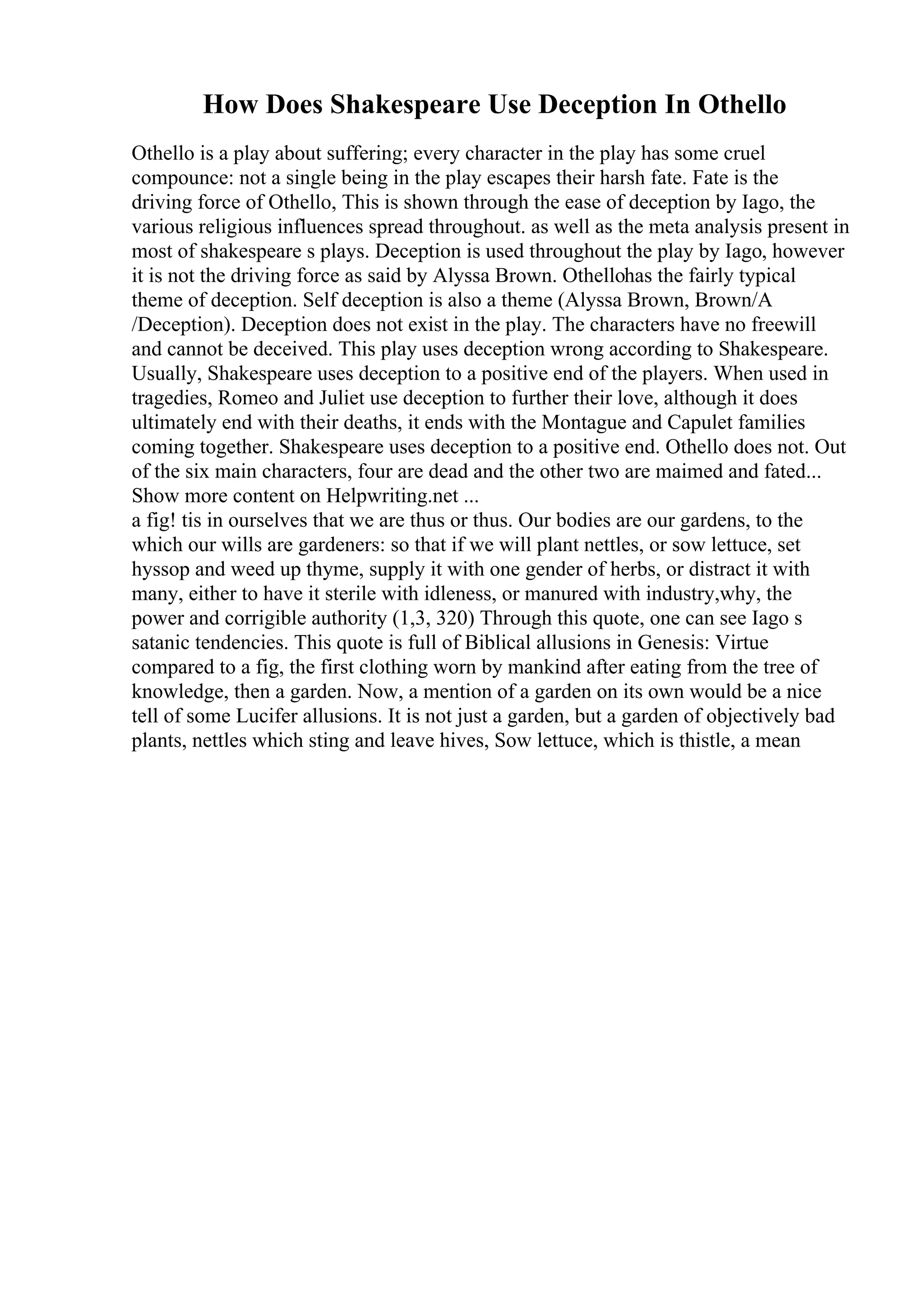 How Does Shakespeare Use Deception In Othello
Othello is a play about suffering; every character in the play has some cruel
compounce: not a single being in the play escapes their harsh fate. Fate is the
driving force of Othello, This is shown through the ease of deception by Iago, the
various religious influences spread throughout. as well as the meta analysis present in
most of shakespeare s plays. Deception is used throughout the play by Iago, however
it is not the driving force as said by Alyssa Brown. Othellohas the fairly typical
theme of deception. Self deception is also a theme (Alyssa Brown, Brown/A
/Deception). Deception does not exist in the play. The characters have no freewill
and cannot be deceived. This play uses deception wrong according to Shakespeare.
Usually, Shakespeare uses deception to a positive end of the players. When used in
tragedies, Romeo and Juliet use deception to further their love, although it does
ultimately end with their deaths, it ends with the Montague and Capulet families
coming together. Shakespeare uses deception to a positive end. Othello does not. Out
of the six main characters, four are dead and the other two are maimed and fated...
Show more content on Helpwriting.net ...
a fig! tis in ourselves that we are thus or thus. Our bodies are our gardens, to the
which our wills are gardeners: so that if we will plant nettles, or sow lettuce, set
hyssop and weed up thyme, supply it with one gender of herbs, or distract it with
many, either to have it sterile with idleness, or manured with industry,why, the
power and corrigible authority (1,3, 320) Through this quote, one can see Iago s
satanic tendencies. This quote is full of Biblical allusions in Genesis: Virtue
compared to a fig, the first clothing worn by mankind after eating from the tree of
knowledge, then a garden. Now, a mention of a garden on its own would be a nice
tell of some Lucifer allusions. It is not just a garden, but a garden of objectively bad
plants, nettles which sting and leave hives, Sow lettuce, which is thistle, a mean
 