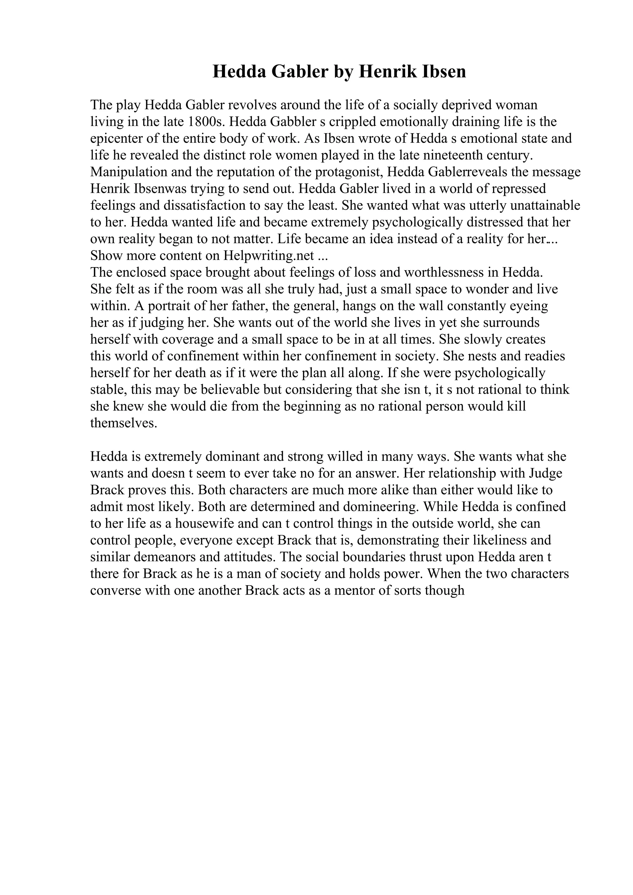 Hedda Gabler by Henrik Ibsen
The play Hedda Gabler revolves around the life of a socially deprived woman
living in the late 1800s. Hedda Gabbler s crippled emotionally draining life is the
epicenter of the entire body of work. As Ibsen wrote of Hedda s emotional state and
life he revealed the distinct role women played in the late nineteenth century.
Manipulation and the reputation of the protagonist, Hedda Gablerreveals the message
Henrik Ibsenwas trying to send out. Hedda Gabler lived in a world of repressed
feelings and dissatisfaction to say the least. She wanted what was utterly unattainable
to her. Hedda wanted life and became extremely psychologically distressed that her
own reality began to not matter. Life became an idea instead of a reality for her....
Show more content on Helpwriting.net ...
The enclosed space brought about feelings of loss and worthlessness in Hedda.
She felt as if the room was all she truly had, just a small space to wonder and live
within. A portrait of her father, the general, hangs on the wall constantly eyeing
her as if judging her. She wants out of the world she lives in yet she surrounds
herself with coverage and a small space to be in at all times. She slowly creates
this world of confinement within her confinement in society. She nests and readies
herself for her death as if it were the plan all along. If she were psychologically
stable, this may be believable but considering that she isn t, it s not rational to think
she knew she would die from the beginning as no rational person would kill
themselves.
Hedda is extremely dominant and strong willed in many ways. She wants what she
wants and doesn t seem to ever take no for an answer. Her relationship with Judge
Brack proves this. Both characters are much more alike than either would like to
admit most likely. Both are determined and domineering. While Hedda is confined
to her life as a housewife and can t control things in the outside world, she can
control people, everyone except Brack that is, demonstrating their likeliness and
similar demeanors and attitudes. The social boundaries thrust upon Hedda aren t
there for Brack as he is a man of society and holds power. When the two characters
converse with one another Brack acts as a mentor of sorts though
 