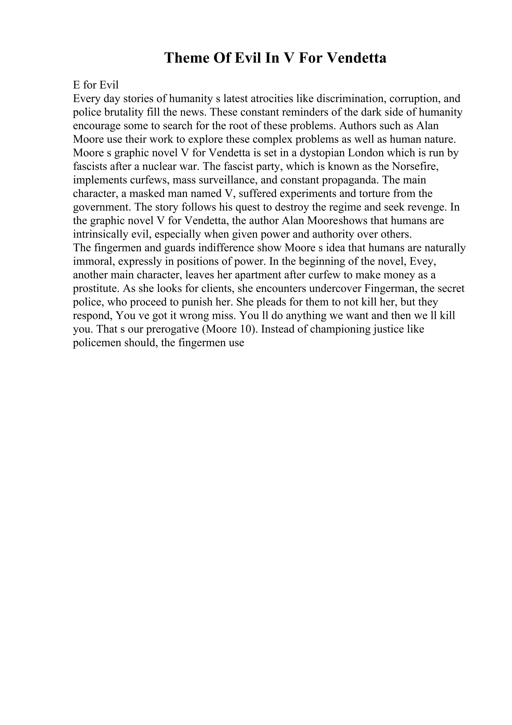 Theme Of Evil In V For Vendetta
E for Evil
Every day stories of humanity s latest atrocities like discrimination, corruption, and
police brutality fill the news. These constant reminders of the dark side of humanity
encourage some to search for the root of these problems. Authors such as Alan
Moore use their work to explore these complex problems as well as human nature.
Moore s graphic novel V for Vendetta is set in a dystopian London which is run by
fascists after a nuclear war. The fascist party, which is known as the Norsefire,
implements curfews, mass surveillance, and constant propaganda. The main
character, a masked man named V, suffered experiments and torture from the
government. The story follows his quest to destroy the regime and seek revenge. In
the graphic novel V for Vendetta, the author Alan Mooreshows that humans are
intrinsically evil, especially when given power and authority over others.
The fingermen and guards indifference show Moore s idea that humans are naturally
immoral, expressly in positions of power. In the beginning of the novel, Evey,
another main character, leaves her apartment after curfew to make money as a
prostitute. As she looks for clients, she encounters undercover Fingerman, the secret
police, who proceed to punish her. She pleads for them to not kill her, but they
respond, You ve got it wrong miss. You ll do anything we want and then we ll kill
you. That s our prerogative (Moore 10). Instead of championing justice like
policemen should, the fingermen use
 