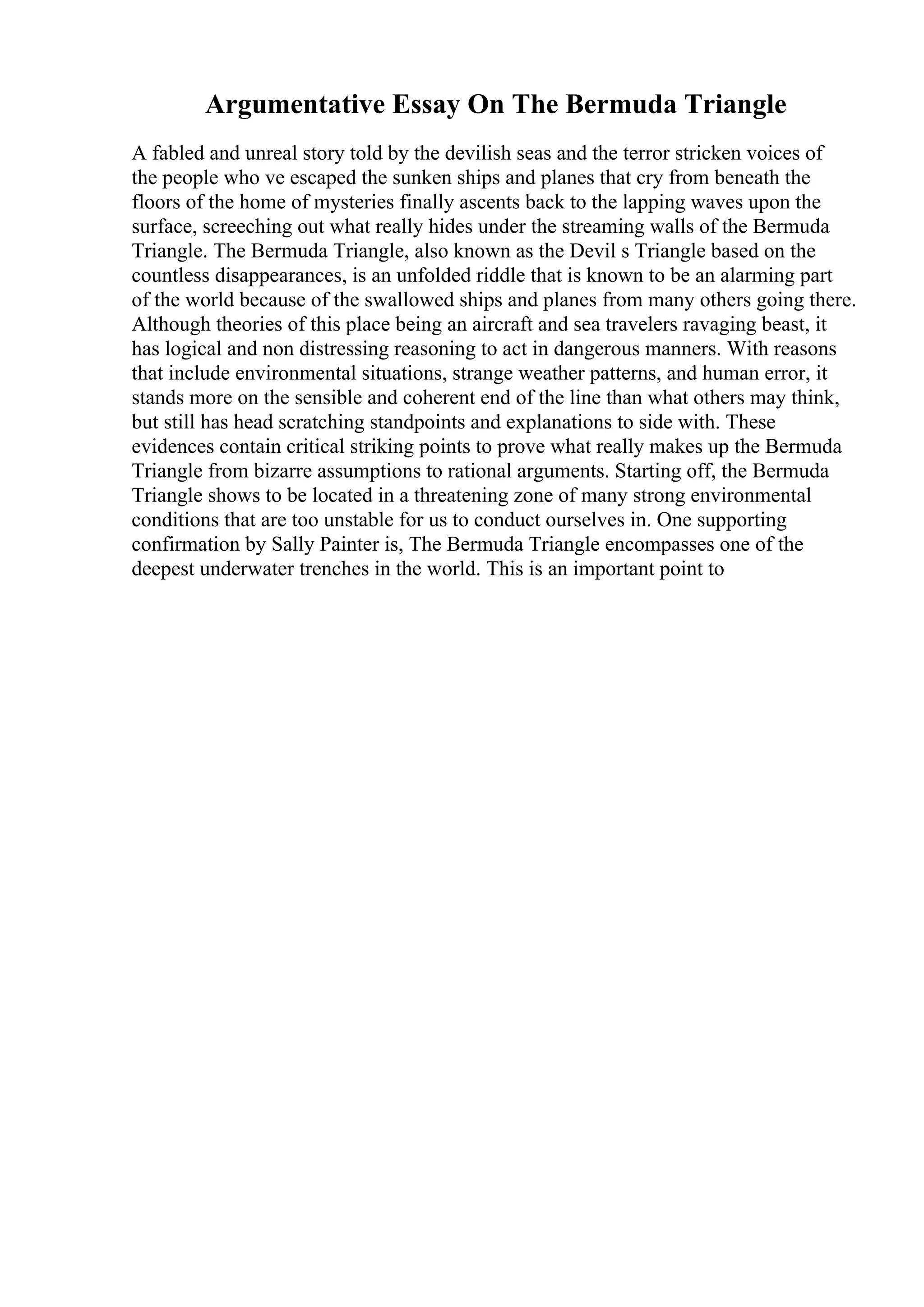 Argumentative Essay On The Bermuda Triangle
A fabled and unreal story told by the devilish seas and the terror stricken voices of
the people who ve escaped the sunken ships and planes that cry from beneath the
floors of the home of mysteries finally ascents back to the lapping waves upon the
surface, screeching out what really hides under the streaming walls of the Bermuda
Triangle. The Bermuda Triangle, also known as the Devil s Triangle based on the
countless disappearances, is an unfolded riddle that is known to be an alarming part
of the world because of the swallowed ships and planes from many others going there.
Although theories of this place being an aircraft and sea travelers ravaging beast, it
has logical and non distressing reasoning to act in dangerous manners. With reasons
that include environmental situations, strange weather patterns, and human error, it
stands more on the sensible and coherent end of the line than what others may think,
but still has head scratching standpoints and explanations to side with. These
evidences contain critical striking points to prove what really makes up the Bermuda
Triangle from bizarre assumptions to rational arguments. Starting off, the Bermuda
Triangle shows to be located in a threatening zone of many strong environmental
conditions that are too unstable for us to conduct ourselves in. One supporting
confirmation by Sally Painter is, The Bermuda Triangle encompasses one of the
deepest underwater trenches in the world. This is an important point to
 