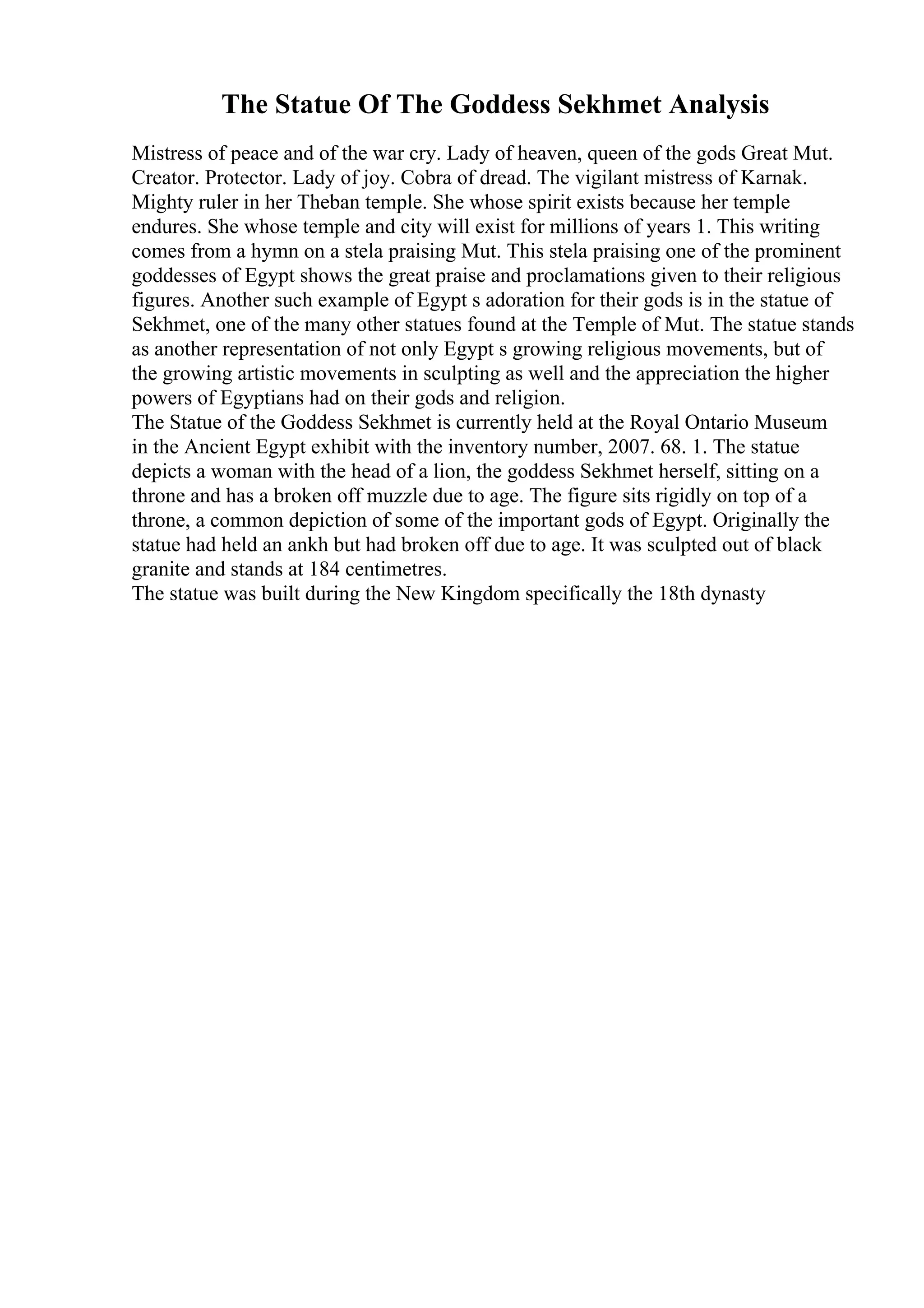 The Statue Of The Goddess Sekhmet Analysis
Mistress of peace and of the war cry. Lady of heaven, queen of the gods Great Mut.
Creator. Protector. Lady of joy. Cobra of dread. The vigilant mistress of Karnak.
Mighty ruler in her Theban temple. She whose spirit exists because her temple
endures. She whose temple and city will exist for millions of years 1. This writing
comes from a hymn on a stela praising Mut. This stela praising one of the prominent
goddesses of Egypt shows the great praise and proclamations given to their religious
figures. Another such example of Egypt s adoration for their gods is in the statue of
Sekhmet, one of the many other statues found at the Temple of Mut. The statue stands
as another representation of not only Egypt s growing religious movements, but of
the growing artistic movements in sculpting as well and the appreciation the higher
powers of Egyptians had on their gods and religion.
The Statue of the Goddess Sekhmet is currently held at the Royal Ontario Museum
in the Ancient Egypt exhibit with the inventory number, 2007. 68. 1. The statue
depicts a woman with the head of a lion, the goddess Sekhmet herself, sitting on a
throne and has a broken off muzzle due to age. The figure sits rigidly on top of a
throne, a common depiction of some of the important gods of Egypt. Originally the
statue had held an ankh but had broken off due to age. It was sculpted out of black
granite and stands at 184 centimetres.
The statue was built during the New Kingdom specifically the 18th dynasty
 