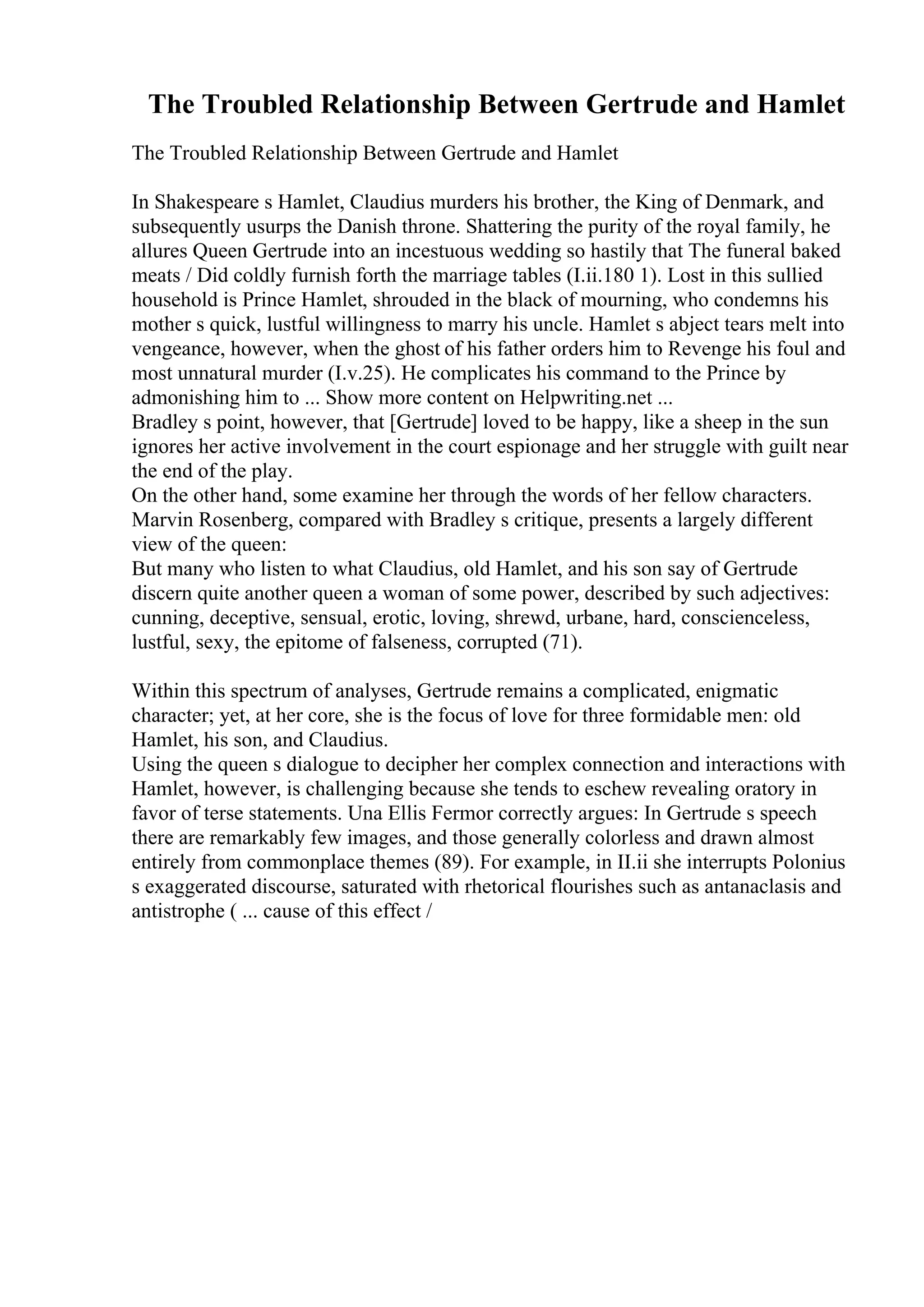 The Troubled Relationship Between Gertrude and Hamlet
The Troubled Relationship Between Gertrude and Hamlet
In Shakespeare s Hamlet, Claudius murders his brother, the King of Denmark, and
subsequently usurps the Danish throne. Shattering the purity of the royal family, he
allures Queen Gertrude into an incestuous wedding so hastily that The funeral baked
meats / Did coldly furnish forth the marriage tables (I.ii.180 1). Lost in this sullied
household is Prince Hamlet, shrouded in the black of mourning, who condemns his
mother s quick, lustful willingness to marry his uncle. Hamlet s abject tears melt into
vengeance, however, when the ghost of his father orders him to Revenge his foul and
most unnatural murder (I.v.25). He complicates his command to the Prince by
admonishing him to ... Show more content on Helpwriting.net ...
Bradley s point, however, that [Gertrude] loved to be happy, like a sheep in the sun
ignores her active involvement in the court espionage and her struggle with guilt near
the end of the play.
On the other hand, some examine her through the words of her fellow characters.
Marvin Rosenberg, compared with Bradley s critique, presents a largely different
view of the queen:
But many who listen to what Claudius, old Hamlet, and his son say of Gertrude
discern quite another queen a woman of some power, described by such adjectives:
cunning, deceptive, sensual, erotic, loving, shrewd, urbane, hard, conscienceless,
lustful, sexy, the epitome of falseness, corrupted (71).
Within this spectrum of analyses, Gertrude remains a complicated, enigmatic
character; yet, at her core, she is the focus of love for three formidable men: old
Hamlet, his son, and Claudius.
Using the queen s dialogue to decipher her complex connection and interactions with
Hamlet, however, is challenging because she tends to eschew revealing oratory in
favor of terse statements. Una Ellis Fermor correctly argues: In Gertrude s speech
there are remarkably few images, and those generally colorless and drawn almost
entirely from commonplace themes (89). For example, in II.ii she interrupts Polonius
s exaggerated discourse, saturated with rhetorical flourishes such as antanaclasis and
antistrophe ( ... cause of this effect /
 