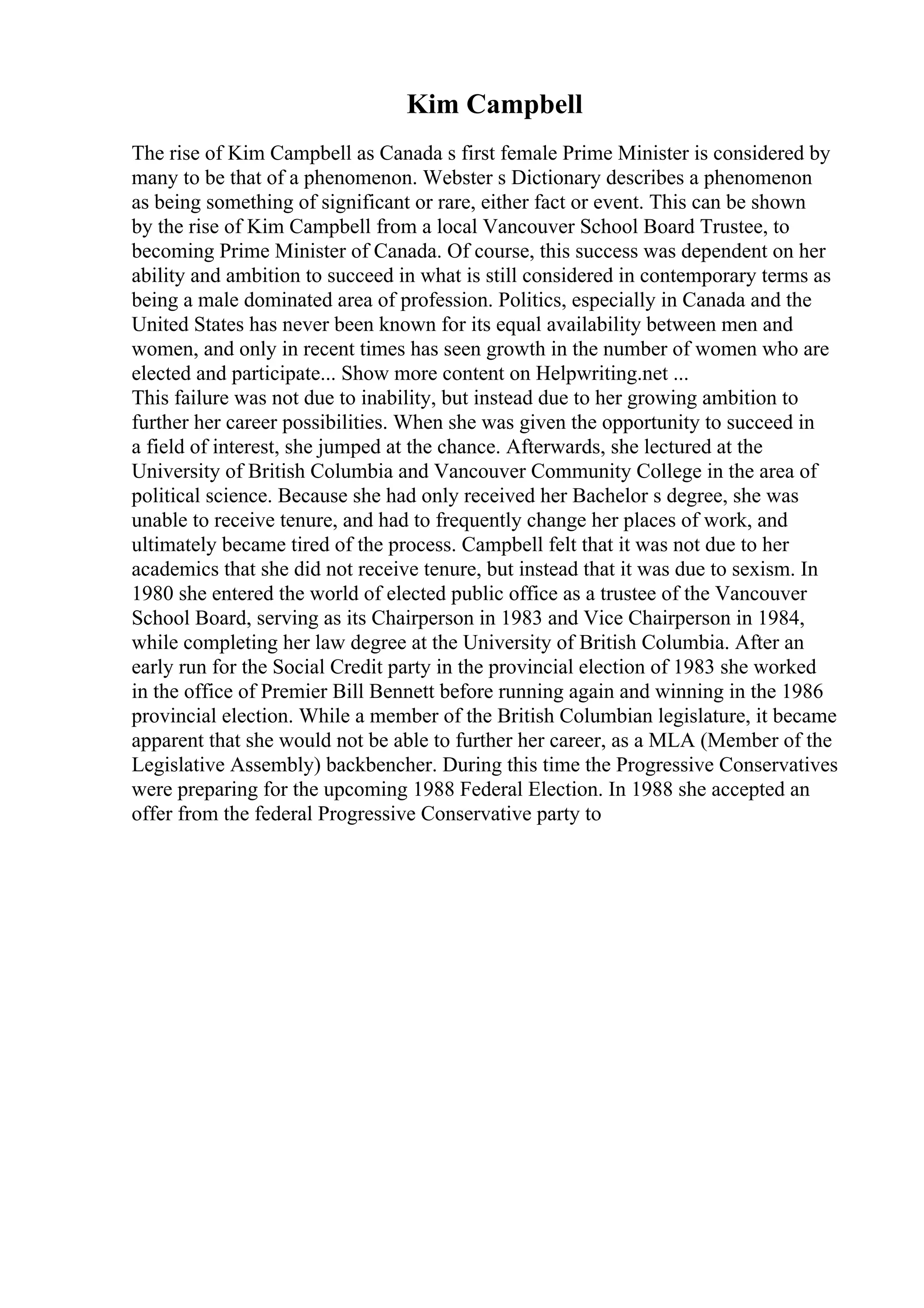 Kim Campbell
The rise of Kim Campbell as Canada s first female Prime Minister is considered by
many to be that of a phenomenon. Webster s Dictionary describes a phenomenon
as being something of significant or rare, either fact or event. This can be shown
by the rise of Kim Campbell from a local Vancouver School Board Trustee, to
becoming Prime Minister of Canada. Of course, this success was dependent on her
ability and ambition to succeed in what is still considered in contemporary terms as
being a male dominated area of profession. Politics, especially in Canada and the
United States has never been known for its equal availability between men and
women, and only in recent times has seen growth in the number of women who are
elected and participate... Show more content on Helpwriting.net ...
This failure was not due to inability, but instead due to her growing ambition to
further her career possibilities. When she was given the opportunity to succeed in
a field of interest, she jumped at the chance. Afterwards, she lectured at the
University of British Columbia and Vancouver Community College in the area of
political science. Because she had only received her Bachelor s degree, she was
unable to receive tenure, and had to frequently change her places of work, and
ultimately became tired of the process. Campbell felt that it was not due to her
academics that she did not receive tenure, but instead that it was due to sexism. In
1980 she entered the world of elected public office as a trustee of the Vancouver
School Board, serving as its Chairperson in 1983 and Vice Chairperson in 1984,
while completing her law degree at the University of British Columbia. After an
early run for the Social Credit party in the provincial election of 1983 she worked
in the office of Premier Bill Bennett before running again and winning in the 1986
provincial election. While a member of the British Columbian legislature, it became
apparent that she would not be able to further her career, as a MLA (Member of the
Legislative Assembly) backbencher. During this time the Progressive Conservatives
were preparing for the upcoming 1988 Federal Election. In 1988 she accepted an
offer from the federal Progressive Conservative party to
 
