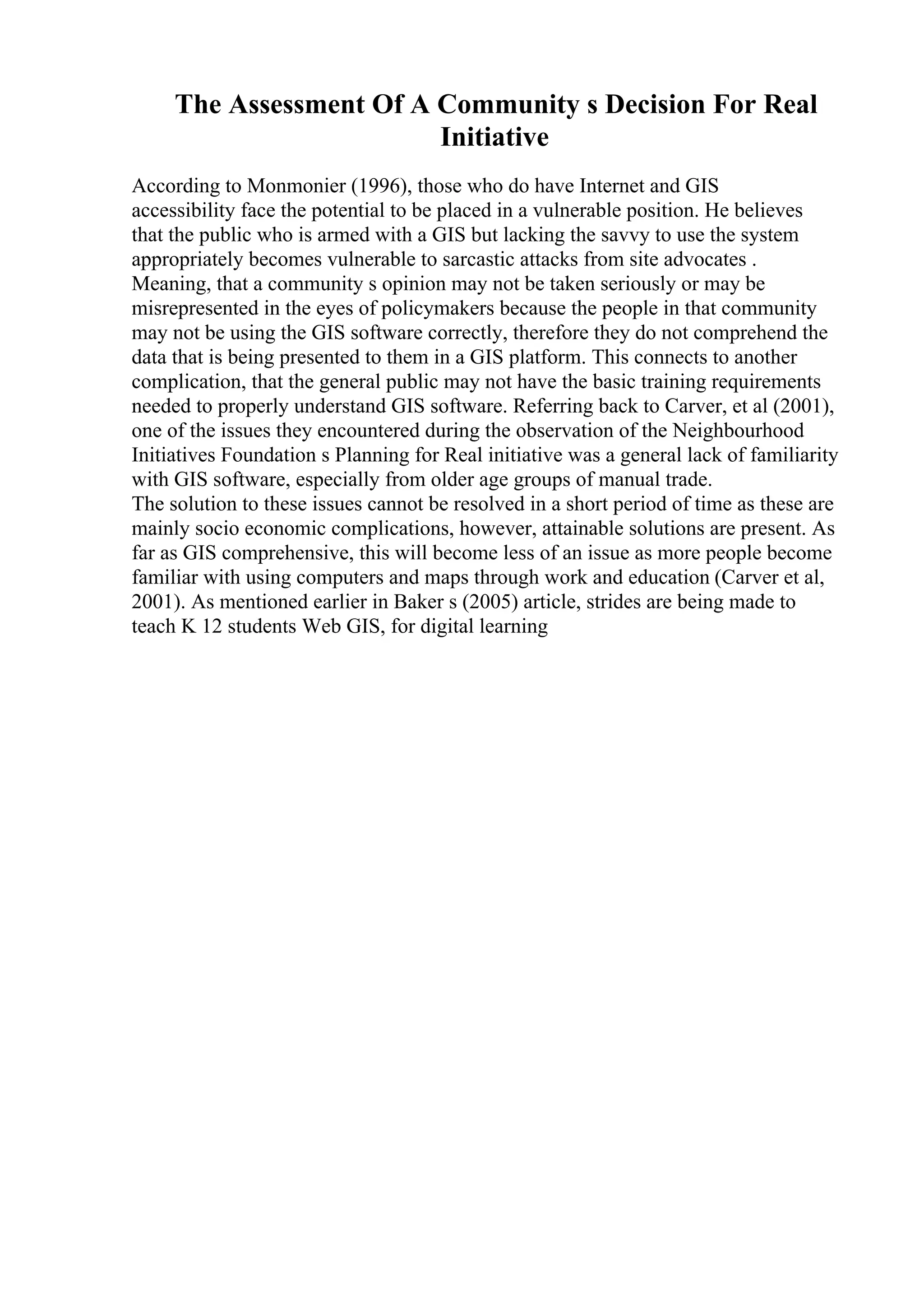 The Assessment Of A Community s Decision For Real
Initiative
According to Monmonier (1996), those who do have Internet and GIS
accessibility face the potential to be placed in a vulnerable position. He believes
that the public who is armed with a GIS but lacking the savvy to use the system
appropriately becomes vulnerable to sarcastic attacks from site advocates .
Meaning, that a community s opinion may not be taken seriously or may be
misrepresented in the eyes of policymakers because the people in that community
may not be using the GIS software correctly, therefore they do not comprehend the
data that is being presented to them in a GIS platform. This connects to another
complication, that the general public may not have the basic training requirements
needed to properly understand GIS software. Referring back to Carver, et al (2001),
one of the issues they encountered during the observation of the Neighbourhood
Initiatives Foundation s Planning for Real initiative was a general lack of familiarity
with GIS software, especially from older age groups of manual trade.
The solution to these issues cannot be resolved in a short period of time as these are
mainly socio economic complications, however, attainable solutions are present. As
far as GIS comprehensive, this will become less of an issue as more people become
familiar with using computers and maps through work and education (Carver et al,
2001). As mentioned earlier in Baker s (2005) article, strides are being made to
teach K 12 students Web GIS, for digital learning
 