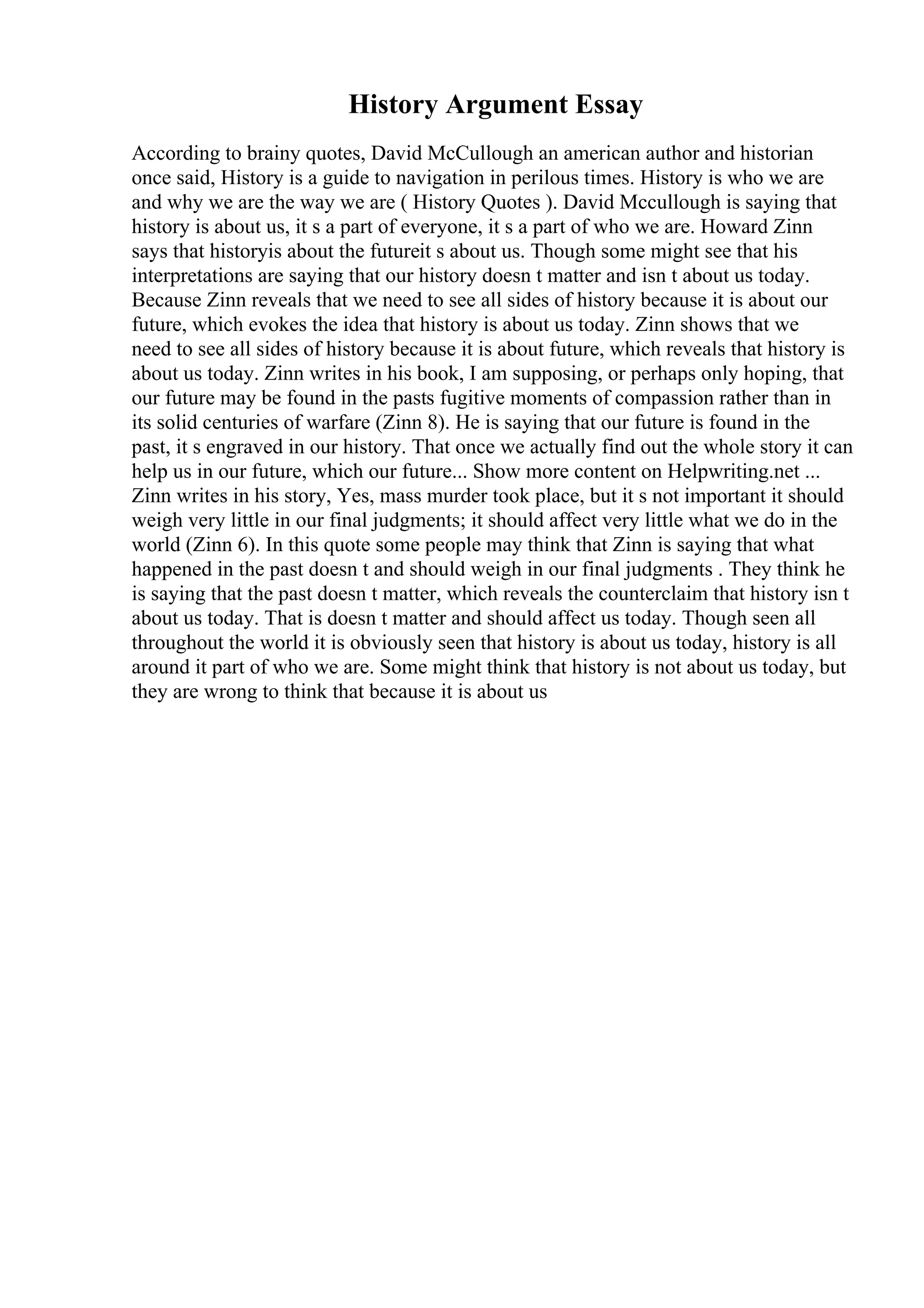 History Argument Essay
According to brainy quotes, David McCullough an american author and historian
once said, History is a guide to navigation in perilous times. History is who we are
and why we are the way we are ( History Quotes ). David Mccullough is saying that
history is about us, it s a part of everyone, it s a part of who we are. Howard Zinn
says that historyis about the futureit s about us. Though some might see that his
interpretations are saying that our history doesn t matter and isn t about us today.
Because Zinn reveals that we need to see all sides of history because it is about our
future, which evokes the idea that history is about us today. Zinn shows that we
need to see all sides of history because it is about future, which reveals that history is
about us today. Zinn writes in his book, I am supposing, or perhaps only hoping, that
our future may be found in the pasts fugitive moments of compassion rather than in
its solid centuries of warfare (Zinn 8). He is saying that our future is found in the
past, it s engraved in our history. That once we actually find out the whole story it can
help us in our future, which our future... Show more content on Helpwriting.net ...
Zinn writes in his story, Yes, mass murder took place, but it s not important it should
weigh very little in our final judgments; it should affect very little what we do in the
world (Zinn 6). In this quote some people may think that Zinn is saying that what
happened in the past doesn t and should weigh in our final judgments . They think he
is saying that the past doesn t matter, which reveals the counterclaim that history isn t
about us today. That is doesn t matter and should affect us today. Though seen all
throughout the world it is obviously seen that history is about us today, history is all
around it part of who we are. Some might think that history is not about us today, but
they are wrong to think that because it is about us
 