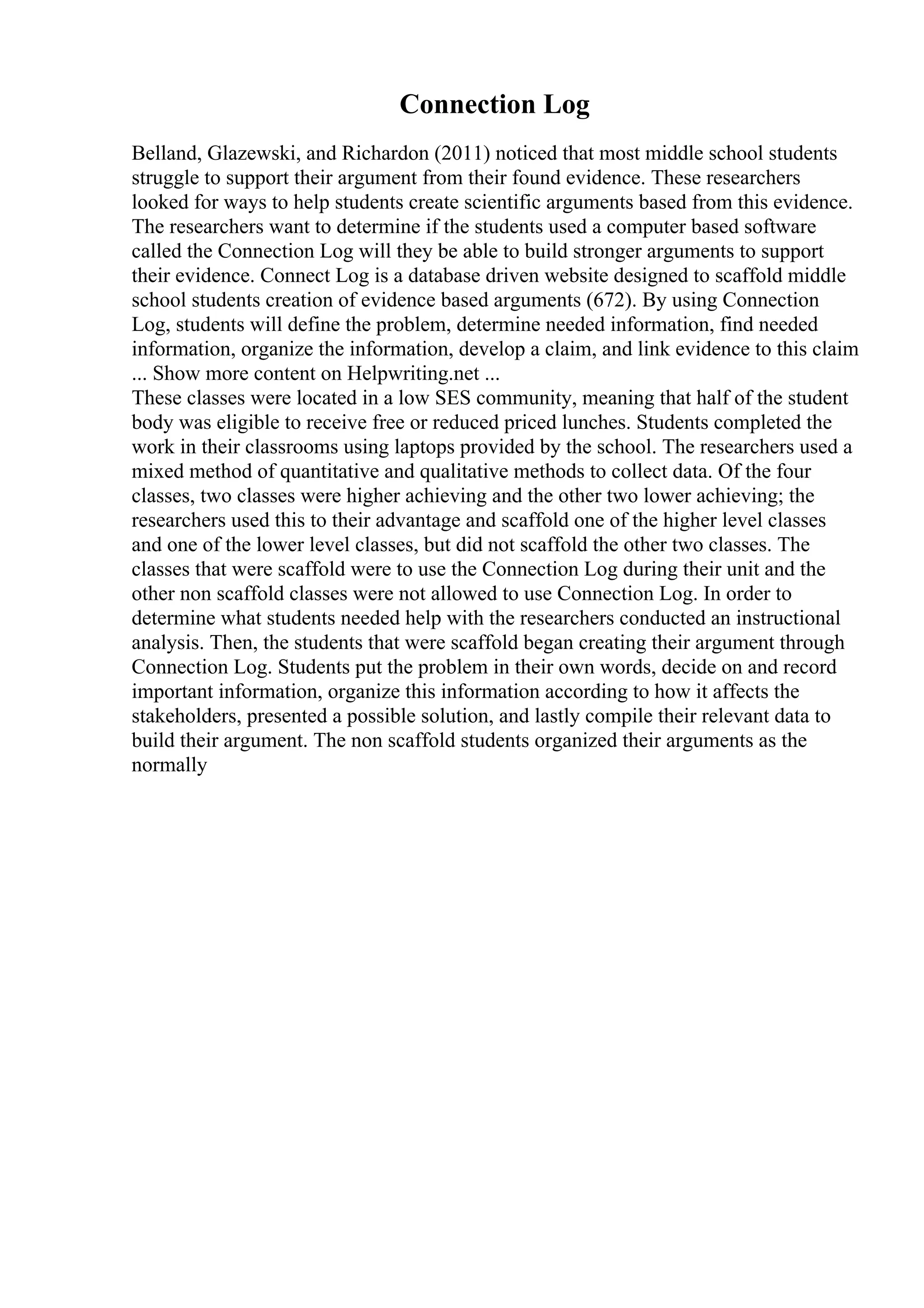 Connection Log
Belland, Glazewski, and Richardon (2011) noticed that most middle school students
struggle to support their argument from their found evidence. These researchers
looked for ways to help students create scientific arguments based from this evidence.
The researchers want to determine if the students used a computer based software
called the Connection Log will they be able to build stronger arguments to support
their evidence. Connect Log is a database driven website designed to scaffold middle
school students creation of evidence based arguments (672). By using Connection
Log, students will define the problem, determine needed information, find needed
information, organize the information, develop a claim, and link evidence to this claim
... Show more content on Helpwriting.net ...
These classes were located in a low SES community, meaning that half of the student
body was eligible to receive free or reduced priced lunches. Students completed the
work in their classrooms using laptops provided by the school. The researchers used a
mixed method of quantitative and qualitative methods to collect data. Of the four
classes, two classes were higher achieving and the other two lower achieving; the
researchers used this to their advantage and scaffold one of the higher level classes
and one of the lower level classes, but did not scaffold the other two classes. The
classes that were scaffold were to use the Connection Log during their unit and the
other non scaffold classes were not allowed to use Connection Log. In order to
determine what students needed help with the researchers conducted an instructional
analysis. Then, the students that were scaffold began creating their argument through
Connection Log. Students put the problem in their own words, decide on and record
important information, organize this information according to how it affects the
stakeholders, presented a possible solution, and lastly compile their relevant data to
build their argument. The non scaffold students organized their arguments as the
normally
 