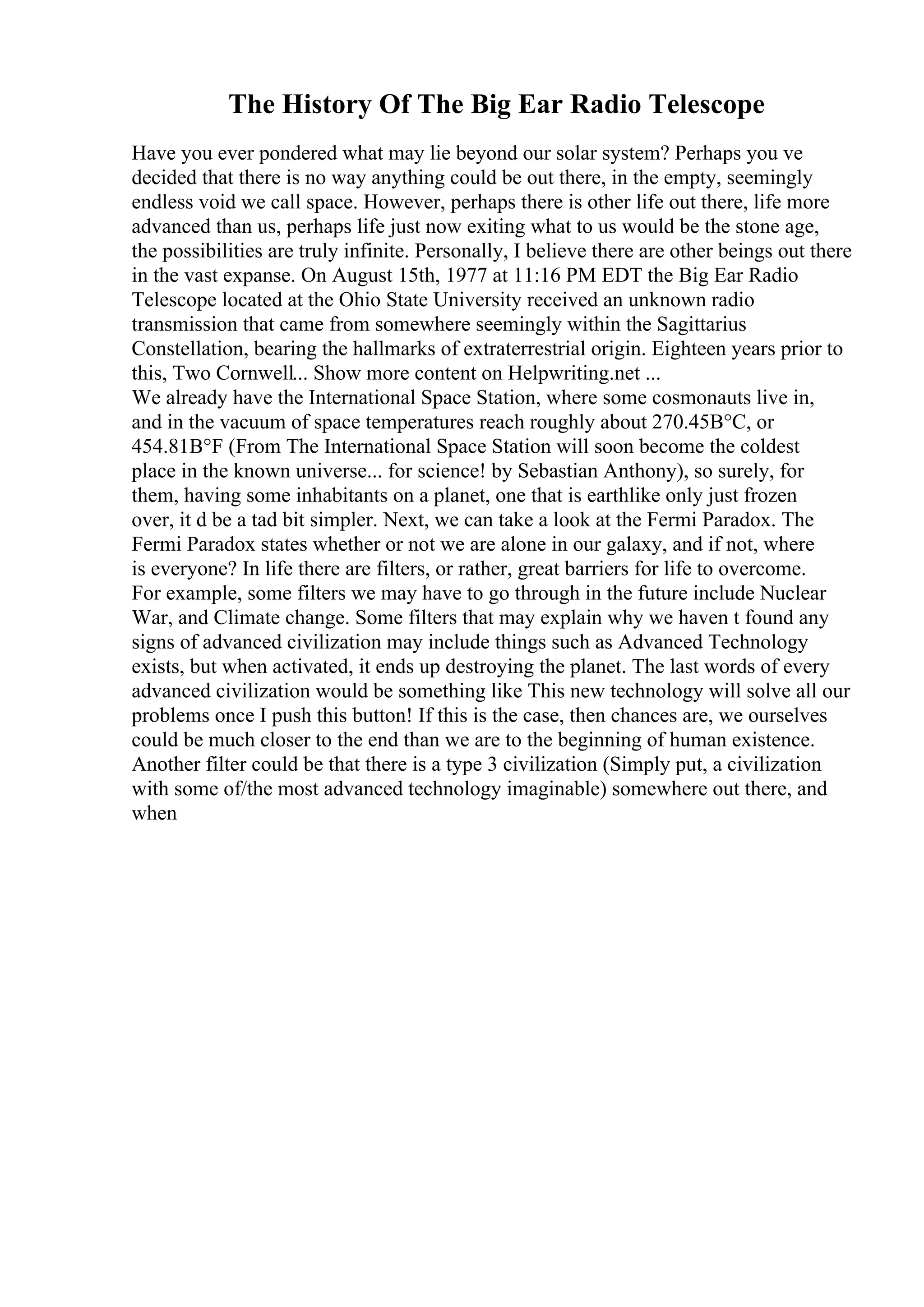 The History Of The Big Ear Radio Telescope
Have you ever pondered what may lie beyond our solar system? Perhaps you ve
decided that there is no way anything could be out there, in the empty, seemingly
endless void we call space. However, perhaps there is other life out there, life more
advanced than us, perhaps life just now exiting what to us would be the stone age,
the possibilities are truly infinite. Personally, I believe there are other beings out there
in the vast expanse. On August 15th, 1977 at 11:16 PM EDT the Big Ear Radio
Telescope located at the Ohio State University received an unknown radio
transmission that came from somewhere seemingly within the Sagittarius
Constellation, bearing the hallmarks of extraterrestrial origin. Eighteen years prior to
this, Two Cornwell... Show more content on Helpwriting.net ...
We already have the International Space Station, where some cosmonauts live in,
and in the vacuum of space temperatures reach roughly about 270.45В°C, or
454.81В°F (From The International Space Station will soon become the coldest
place in the known universe... for science! by Sebastian Anthony), so surely, for
them, having some inhabitants on a planet, one that is earthlike only just frozen
over, it d be a tad bit simpler. Next, we can take a look at the Fermi Paradox. The
Fermi Paradox states whether or not we are alone in our galaxy, and if not, where
is everyone? In life there are filters, or rather, great barriers for life to overcome.
For example, some filters we may have to go through in the future include Nuclear
War, and Climate change. Some filters that may explain why we haven t found any
signs of advanced civilization may include things such as Advanced Technology
exists, but when activated, it ends up destroying the planet. The last words of every
advanced civilization would be something like This new technology will solve all our
problems once I push this button! If this is the case, then chances are, we ourselves
could be much closer to the end than we are to the beginning of human existence.
Another filter could be that there is a type 3 civilization (Simply put, a civilization
with some of/the most advanced technology imaginable) somewhere out there, and
when
 