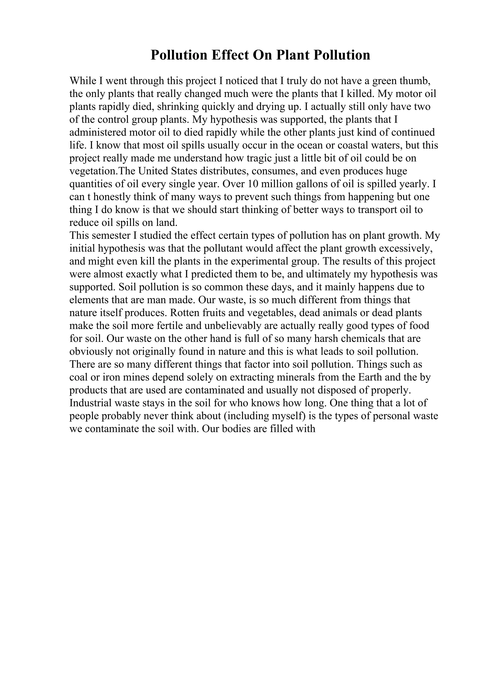Pollution Effect On Plant Pollution
While I went through this project I noticed that I truly do not have a green thumb,
the only plants that really changed much were the plants that I killed. My motor oil
plants rapidly died, shrinking quickly and drying up. I actually still only have two
of the control group plants. My hypothesis was supported, the plants that I
administered motor oil to died rapidly while the other plants just kind of continued
life. I know that most oil spills usually occur in the ocean or coastal waters, but this
project really made me understand how tragic just a little bit of oil could be on
vegetation.The United States distributes, consumes, and even produces huge
quantities of oil every single year. Over 10 million gallons of oil is spilled yearly. I
can t honestly think of many ways to prevent such things from happening but one
thing I do know is that we should start thinking of better ways to transport oil to
reduce oil spills on land.
This semester I studied the effect certain types of pollution has on plant growth. My
initial hypothesis was that the pollutant would affect the plant growth excessively,
and might even kill the plants in the experimental group. The results of this project
were almost exactly what I predicted them to be, and ultimately my hypothesis was
supported. Soil pollution is so common these days, and it mainly happens due to
elements that are man made. Our waste, is so much different from things that
nature itself produces. Rotten fruits and vegetables, dead animals or dead plants
make the soil more fertile and unbelievably are actually really good types of food
for soil. Our waste on the other hand is full of so many harsh chemicals that are
obviously not originally found in nature and this is what leads to soil pollution.
There are so many different things that factor into soil pollution. Things such as
coal or iron mines depend solely on extracting minerals from the Earth and the by
products that are used are contaminated and usually not disposed of properly.
Industrial waste stays in the soil for who knows how long. One thing that a lot of
people probably never think about (including myself) is the types of personal waste
we contaminate the soil with. Our bodies are filled with
 