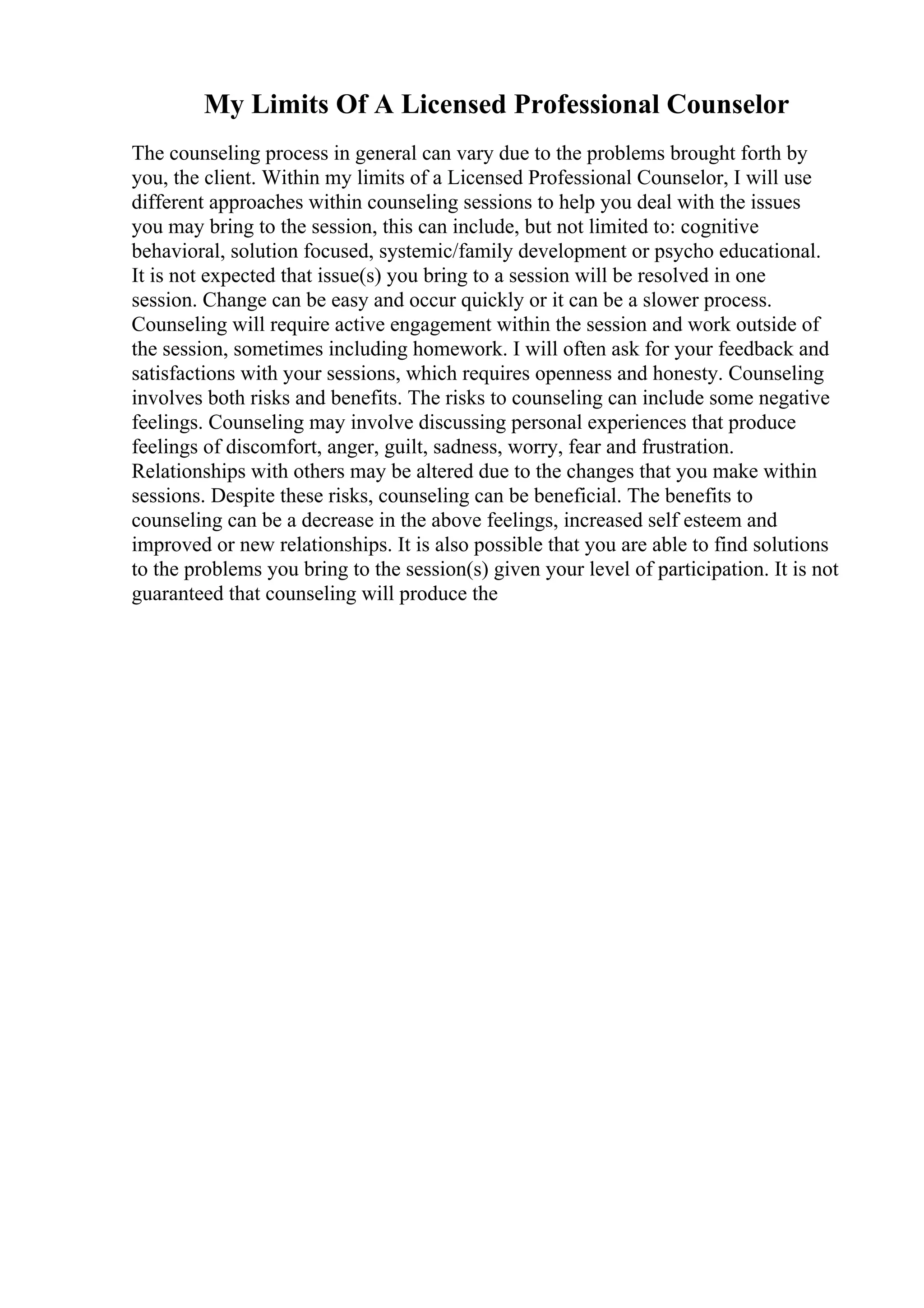 My Limits Of A Licensed Professional Counselor
The counseling process in general can vary due to the problems brought forth by
you, the client. Within my limits of a Licensed Professional Counselor, I will use
different approaches within counseling sessions to help you deal with the issues
you may bring to the session, this can include, but not limited to: cognitive
behavioral, solution focused, systemic/family development or psycho educational.
It is not expected that issue(s) you bring to a session will be resolved in one
session. Change can be easy and occur quickly or it can be a slower process.
Counseling will require active engagement within the session and work outside of
the session, sometimes including homework. I will often ask for your feedback and
satisfactions with your sessions, which requires openness and honesty. Counseling
involves both risks and benefits. The risks to counseling can include some negative
feelings. Counseling may involve discussing personal experiences that produce
feelings of discomfort, anger, guilt, sadness, worry, fear and frustration.
Relationships with others may be altered due to the changes that you make within
sessions. Despite these risks, counseling can be beneficial. The benefits to
counseling can be a decrease in the above feelings, increased self esteem and
improved or new relationships. It is also possible that you are able to find solutions
to the problems you bring to the session(s) given your level of participation. It is not
guaranteed that counseling will produce the
 