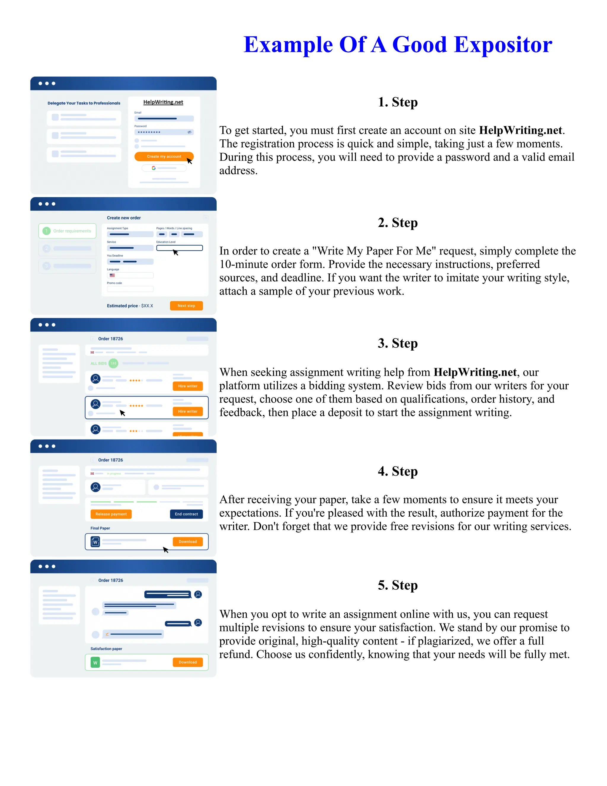 Example Of A Good Expositor
1. Step
To get started, you must first create an account on site HelpWriting.net.
The registration process is quick and simple, taking just a few moments.
During this process, you will need to provide a password and a valid email
address.
2. Step
In order to create a "Write My Paper For Me" request, simply complete the
10-minute order form. Provide the necessary instructions, preferred
sources, and deadline. If you want the writer to imitate your writing style,
attach a sample of your previous work.
3. Step
When seeking assignment writing help from HelpWriting.net, our
platform utilizes a bidding system. Review bids from our writers for your
request, choose one of them based on qualifications, order history, and
feedback, then place a deposit to start the assignment writing.
4. Step
After receiving your paper, take a few moments to ensure it meets your
expectations. If you're pleased with the result, authorize payment for the
writer. Don't forget that we provide free revisions for our writing services.
5. Step
When you opt to write an assignment online with us, you can request
multiple revisions to ensure your satisfaction. We stand by our promise to
provide original, high-quality content - if plagiarized, we offer a full
refund. Choose us confidently, knowing that your needs will be fully met.
Example Of A Good Expositor Example Of A Good Expositor
 
