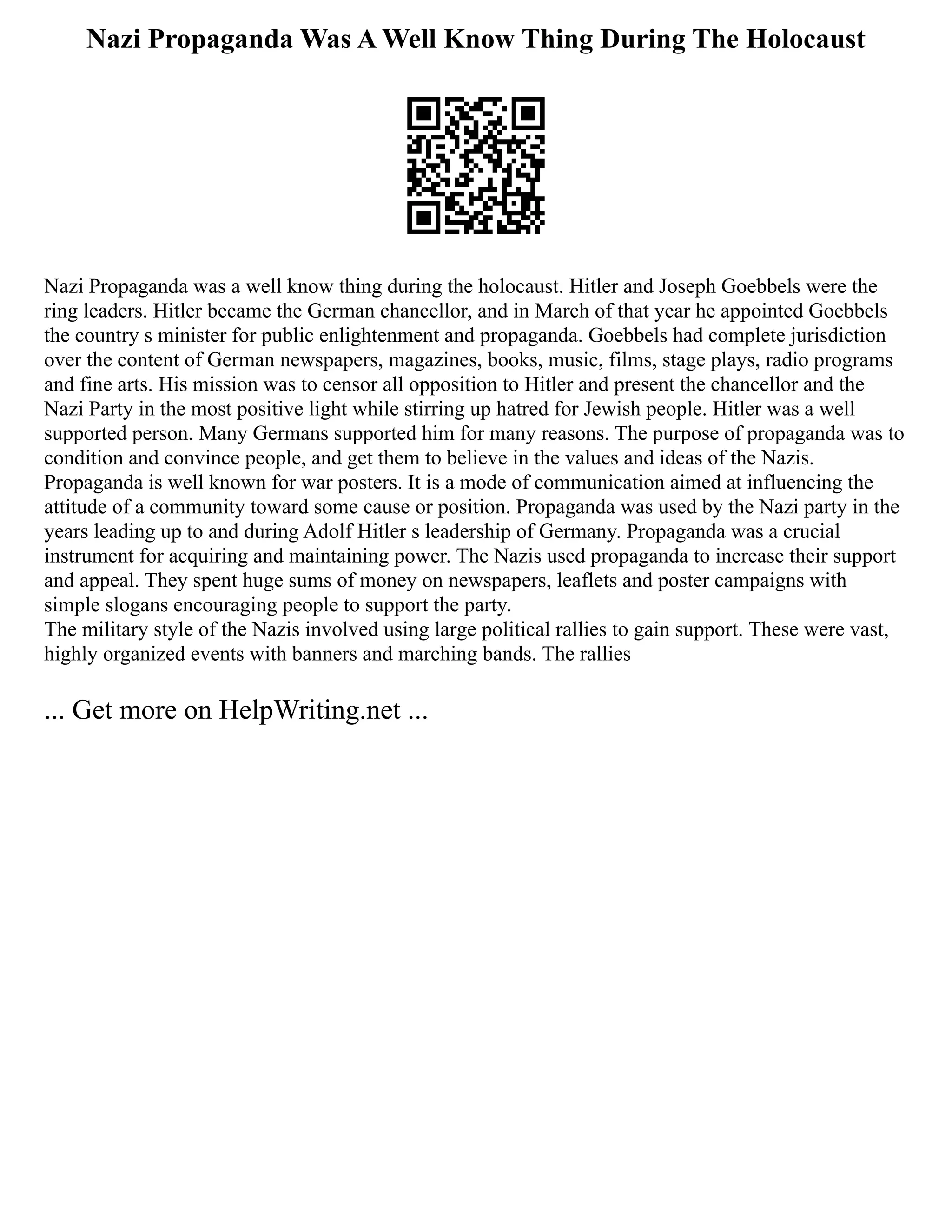 Nazi Propaganda Was A Well Know Thing During The Holocaust
Nazi Propaganda was a well know thing during the holocaust. Hitler and Joseph Goebbels were the
ring leaders. Hitler became the German chancellor, and in March of that year he appointed Goebbels
the country s minister for public enlightenment and propaganda. Goebbels had complete jurisdiction
over the content of German newspapers, magazines, books, music, films, stage plays, radio programs
and fine arts. His mission was to censor all opposition to Hitler and present the chancellor and the
Nazi Party in the most positive light while stirring up hatred for Jewish people. Hitler was a well
supported person. Many Germans supported him for many reasons. The purpose of propaganda was to
condition and convince people, and get them to believe in the values and ideas of the Nazis.
Propaganda is well known for war posters. It is a mode of communication aimed at influencing the
attitude of a community toward some cause or position. Propaganda was used by the Nazi party in the
years leading up to and during Adolf Hitler s leadership of Germany. Propaganda was a crucial
instrument for acquiring and maintaining power. The Nazis used propaganda to increase their support
and appeal. They spent huge sums of money on newspapers, leaflets and poster campaigns with
simple slogans encouraging people to support the party.
The military style of the Nazis involved using large political rallies to gain support. These were vast,
highly organized events with banners and marching bands. The rallies
... Get more on HelpWriting.net ...
 