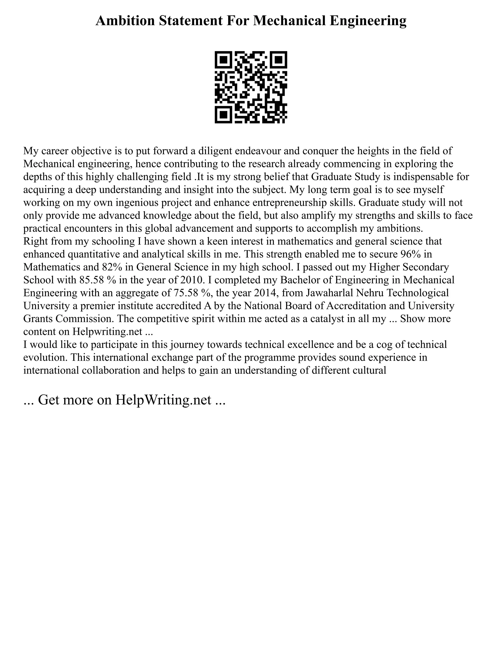 Ambition Statement For Mechanical Engineering
My career objective is to put forward a diligent endeavour and conquer the heights in the field of
Mechanical engineering, hence contributing to the research already commencing in exploring the
depths of this highly challenging field .It is my strong belief that Graduate Study is indispensable for
acquiring a deep understanding and insight into the subject. My long term goal is to see myself
working on my own ingenious project and enhance entrepreneurship skills. Graduate study will not
only provide me advanced knowledge about the field, but also amplify my strengths and skills to face
practical encounters in this global advancement and supports to accomplish my ambitions.
Right from my schooling I have shown a keen interest in mathematics and general science that
enhanced quantitative and analytical skills in me. This strength enabled me to secure 96% in
Mathematics and 82% in General Science in my high school. I passed out my Higher Secondary
School with 85.58 % in the year of 2010. I completed my Bachelor of Engineering in Mechanical
Engineering with an aggregate of 75.58 %, the year 2014, from Jawaharlal Nehru Technological
University a premier institute accredited A by the National Board of Accreditation and University
Grants Commission. The competitive spirit within me acted as a catalyst in all my ... Show more
content on Helpwriting.net ...
I would like to participate in this journey towards technical excellence and be a cog of technical
evolution. This international exchange part of the programme provides sound experience in
international collaboration and helps to gain an understanding of different cultural
... Get more on HelpWriting.net ...
 