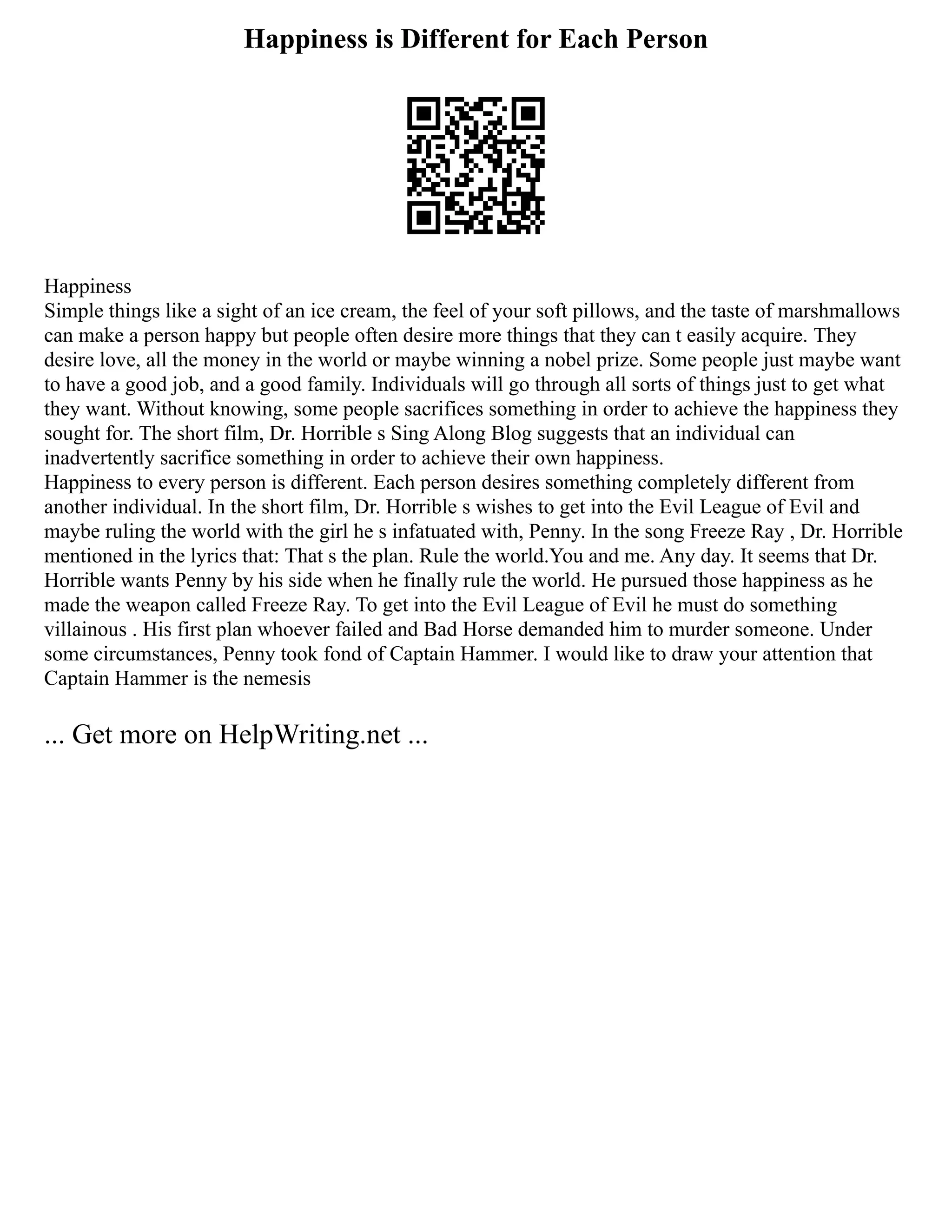 Happiness is Different for Each Person
Happiness
Simple things like a sight of an ice cream, the feel of your soft pillows, and the taste of marshmallows
can make a person happy but people often desire more things that they can t easily acquire. They
desire love, all the money in the world or maybe winning a nobel prize. Some people just maybe want
to have a good job, and a good family. Individuals will go through all sorts of things just to get what
they want. Without knowing, some people sacrifices something in order to achieve the happiness they
sought for. The short film, Dr. Horrible s Sing Along Blog suggests that an individual can
inadvertently sacrifice something in order to achieve their own happiness.
Happiness to every person is different. Each person desires something completely different from
another individual. In the short film, Dr. Horrible s wishes to get into the Evil League of Evil and
maybe ruling the world with the girl he s infatuated with, Penny. In the song Freeze Ray , Dr. Horrible
mentioned in the lyrics that: That s the plan. Rule the world.You and me. Any day. It seems that Dr.
Horrible wants Penny by his side when he finally rule the world. He pursued those happiness as he
made the weapon called Freeze Ray. To get into the Evil League of Evil he must do something
villainous . His first plan whoever failed and Bad Horse demanded him to murder someone. Under
some circumstances, Penny took fond of Captain Hammer. I would like to draw your attention that
Captain Hammer is the nemesis
... Get more on HelpWriting.net ...
 