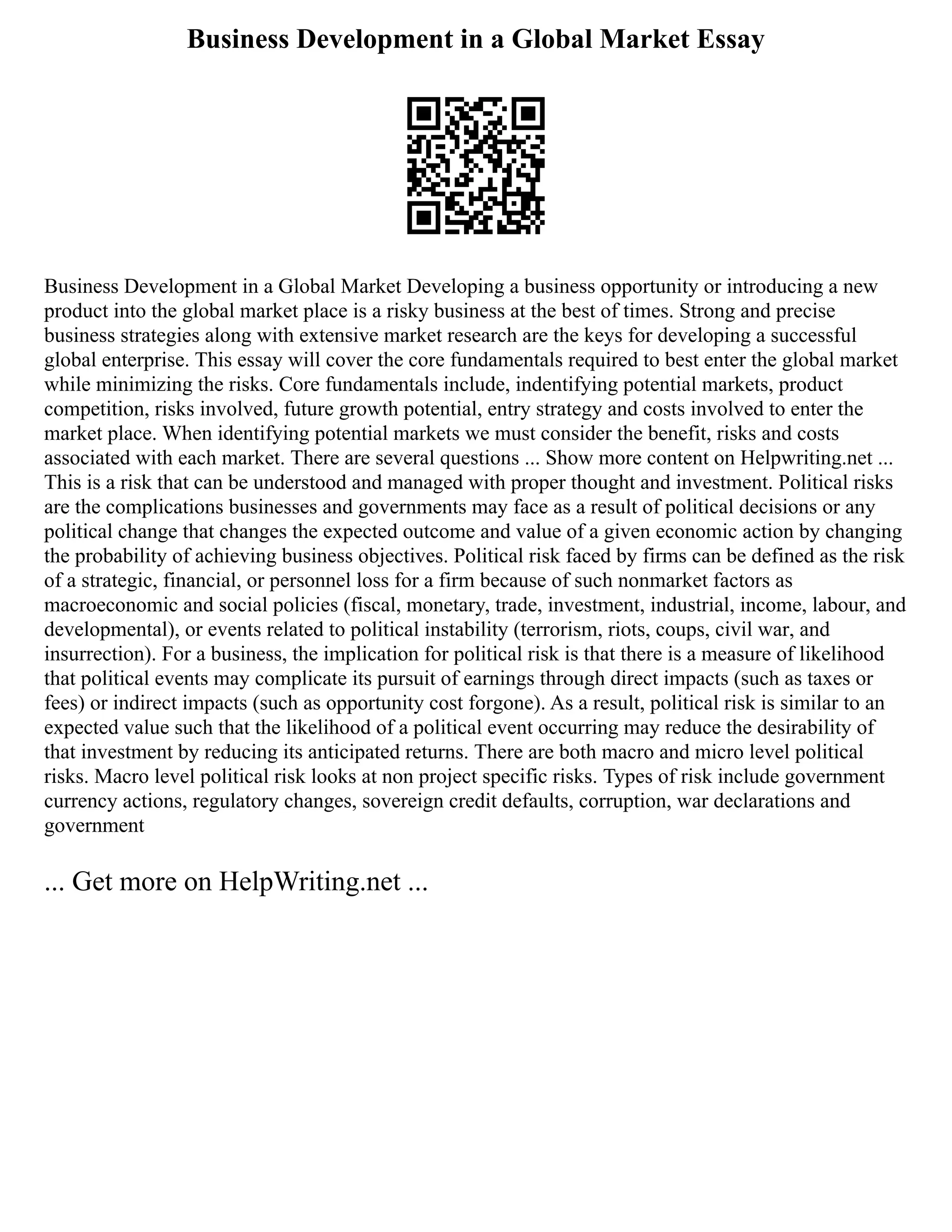 Business Development in a Global Market Essay
Business Development in a Global Market Developing a business opportunity or introducing a new
product into the global market place is a risky business at the best of times. Strong and precise
business strategies along with extensive market research are the keys for developing a successful
global enterprise. This essay will cover the core fundamentals required to best enter the global market
while minimizing the risks. Core fundamentals include, indentifying potential markets, product
competition, risks involved, future growth potential, entry strategy and costs involved to enter the
market place. When identifying potential markets we must consider the benefit, risks and costs
associated with each market. There are several questions ... Show more content on Helpwriting.net ...
This is a risk that can be understood and managed with proper thought and investment. Political risks
are the complications businesses and governments may face as a result of political decisions or any
political change that changes the expected outcome and value of a given economic action by changing
the probability of achieving business objectives. Political risk faced by firms can be defined as the risk
of a strategic, financial, or personnel loss for a firm because of such nonmarket factors as
macroeconomic and social policies (fiscal, monetary, trade, investment, industrial, income, labour, and
developmental), or events related to political instability (terrorism, riots, coups, civil war, and
insurrection). For a business, the implication for political risk is that there is a measure of likelihood
that political events may complicate its pursuit of earnings through direct impacts (such as taxes or
fees) or indirect impacts (such as opportunity cost forgone). As a result, political risk is similar to an
expected value such that the likelihood of a political event occurring may reduce the desirability of
that investment by reducing its anticipated returns. There are both macro and micro level political
risks. Macro level political risk looks at non project specific risks. Types of risk include government
currency actions, regulatory changes, sovereign credit defaults, corruption, war declarations and
government
... Get more on HelpWriting.net ...
 