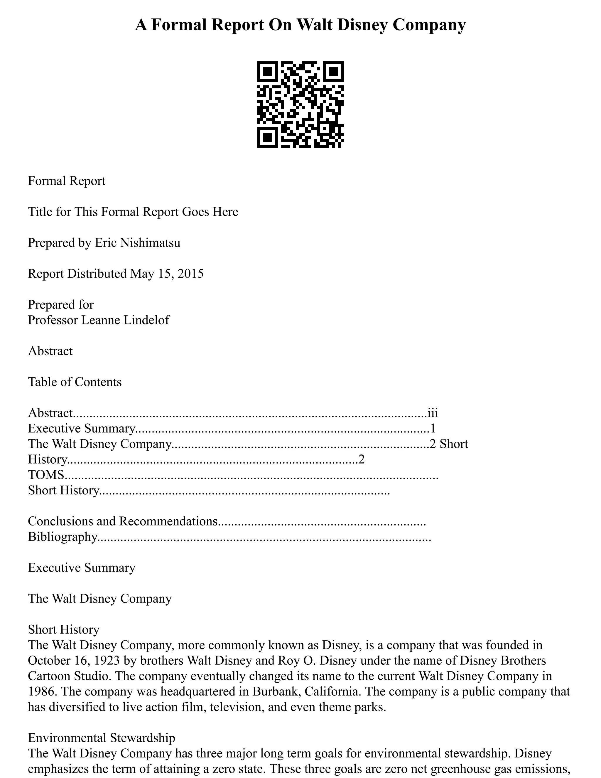 A Formal Report On Walt Disney Company
Formal Report
Title for This Formal Report Goes Here
Prepared by Eric Nishimatsu
Report Distributed May 15, 2015
Prepared for
Professor Leanne Lindelof
Abstract
Table of Contents
Abstract...........................................................................................................iii
Executive Summary.........................................................................................1
The Walt Disney Company..............................................................................2 Short
History........................................................................................2
TOMS.................................................................................................................
Short History........................................................................................
Conclusions and Recommendations...............................................................
Bibliography.....................................................................................................
Executive Summary
The Walt Disney Company
Short History
The Walt Disney Company, more commonly known as Disney, is a company that was founded in
October 16, 1923 by brothers Walt Disney and Roy O. Disney under the name of Disney Brothers
Cartoon Studio. The company eventually changed its name to the current Walt Disney Company in
1986. The company was headquartered in Burbank, California. The company is a public company that
has diversified to live action film, television, and even theme parks.
Environmental Stewardship
The Walt Disney Company has three major long term goals for environmental stewardship. Disney
emphasizes the term of attaining a zero state. These three goals are zero net greenhouse gas emissions,
 