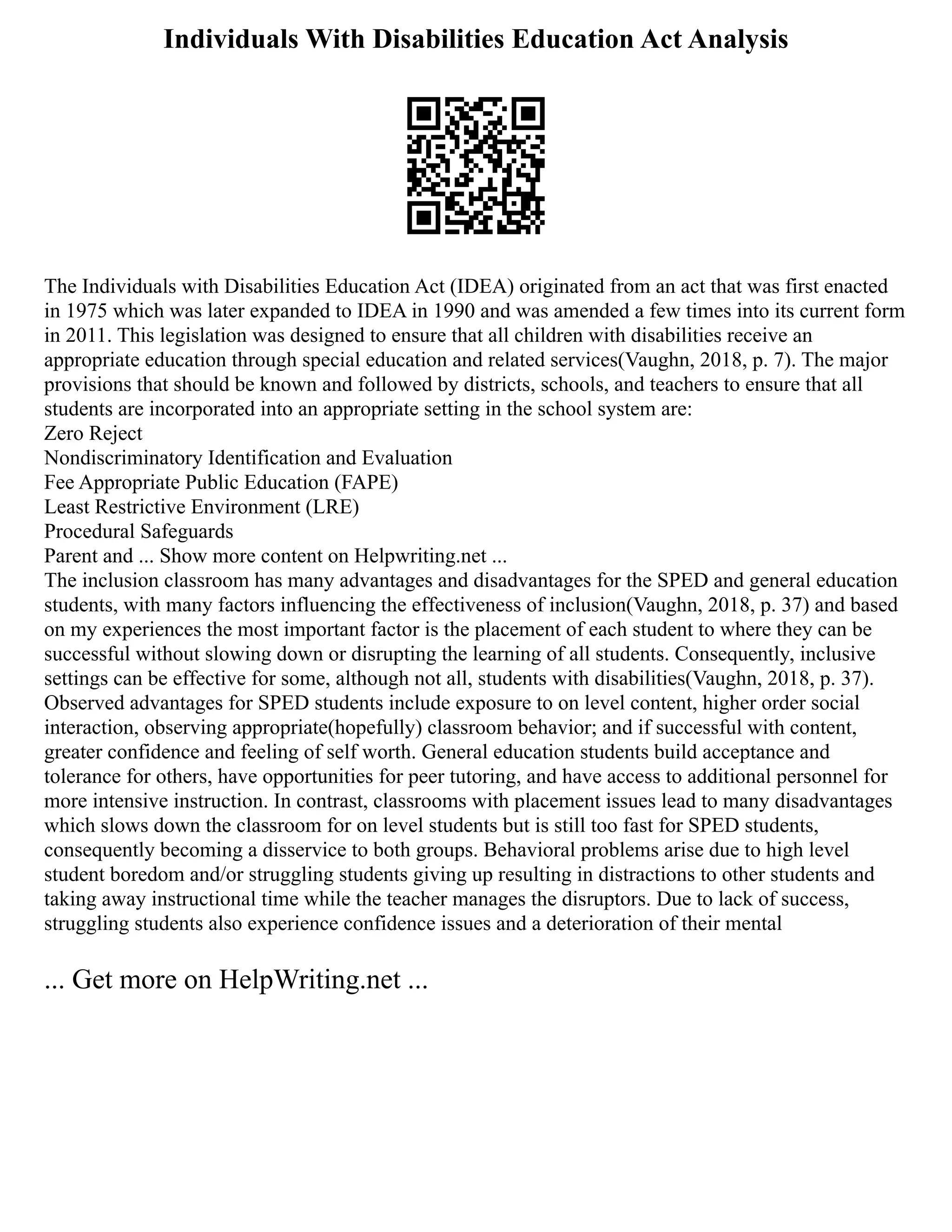 Individuals With Disabilities Education Act Analysis
The Individuals with Disabilities Education Act (IDEA) originated from an act that was first enacted
in 1975 which was later expanded to IDEA in 1990 and was amended a few times into its current form
in 2011. This legislation was designed to ensure that all children with disabilities receive an
appropriate education through special education and related services(Vaughn, 2018, p. 7). The major
provisions that should be known and followed by districts, schools, and teachers to ensure that all
students are incorporated into an appropriate setting in the school system are:
Zero Reject
Nondiscriminatory Identification and Evaluation
Fee Appropriate Public Education (FAPE)
Least Restrictive Environment (LRE)
Procedural Safeguards
Parent and ... Show more content on Helpwriting.net ...
The inclusion classroom has many advantages and disadvantages for the SPED and general education
students, with many factors influencing the effectiveness of inclusion(Vaughn, 2018, p. 37) and based
on my experiences the most important factor is the placement of each student to where they can be
successful without slowing down or disrupting the learning of all students. Consequently, inclusive
settings can be effective for some, although not all, students with disabilities(Vaughn, 2018, p. 37).
Observed advantages for SPED students include exposure to on level content, higher order social
interaction, observing appropriate(hopefully) classroom behavior; and if successful with content,
greater confidence and feeling of self worth. General education students build acceptance and
tolerance for others, have opportunities for peer tutoring, and have access to additional personnel for
more intensive instruction. In contrast, classrooms with placement issues lead to many disadvantages
which slows down the classroom for on level students but is still too fast for SPED students,
consequently becoming a disservice to both groups. Behavioral problems arise due to high level
student boredom and/or struggling students giving up resulting in distractions to other students and
taking away instructional time while the teacher manages the disruptors. Due to lack of success,
struggling students also experience confidence issues and a deterioration of their mental
... Get more on HelpWriting.net ...
 