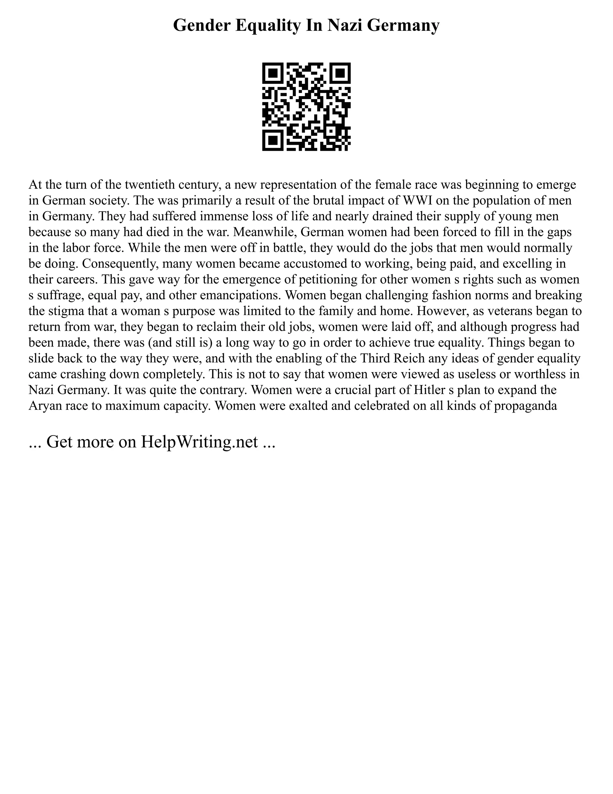 Gender Equality In Nazi Germany
At the turn of the twentieth century, a new representation of the female race was beginning to emerge
in German society. The was primarily a result of the brutal impact of WWI on the population of men
in Germany. They had suffered immense loss of life and nearly drained their supply of young men
because so many had died in the war. Meanwhile, German women had been forced to fill in the gaps
in the labor force. While the men were off in battle, they would do the jobs that men would normally
be doing. Consequently, many women became accustomed to working, being paid, and excelling in
their careers. This gave way for the emergence of petitioning for other women s rights such as women
s suffrage, equal pay, and other emancipations. Women began challenging fashion norms and breaking
the stigma that a woman s purpose was limited to the family and home. However, as veterans began to
return from war, they began to reclaim their old jobs, women were laid off, and although progress had
been made, there was (and still is) a long way to go in order to achieve true equality. Things began to
slide back to the way they were, and with the enabling of the Third Reich any ideas of gender equality
came crashing down completely. This is not to say that women were viewed as useless or worthless in
Nazi Germany. It was quite the contrary. Women were a crucial part of Hitler s plan to expand the
Aryan race to maximum capacity. Women were exalted and celebrated on all kinds of propaganda
... Get more on HelpWriting.net ...
 