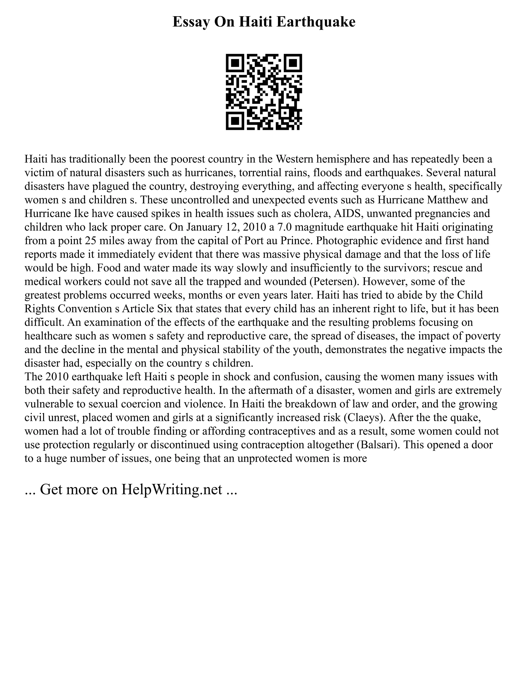 Essay On Haiti Earthquake
Haiti has traditionally been the poorest country in the Western hemisphere and has repeatedly been a
victim of natural disasters such as hurricanes, torrential rains, floods and earthquakes. Several natural
disasters have plagued the country, destroying everything, and affecting everyone s health, specifically
women s and children s. These uncontrolled and unexpected events such as Hurricane Matthew and
Hurricane Ike have caused spikes in health issues such as cholera, AIDS, unwanted pregnancies and
children who lack proper care. On January 12, 2010 a 7.0 magnitude earthquake hit Haiti originating
from a point 25 miles away from the capital of Port au Prince. Photographic evidence and first hand
reports made it immediately evident that there was massive physical damage and that the loss of life
would be high. Food and water made its way slowly and insufﬁciently to the survivors; rescue and
medical workers could not save all the trapped and wounded (Petersen). However, some of the
greatest problems occurred weeks, months or even years later. Haiti has tried to abide by the Child
Rights Convention s Article Six that states that every child has an inherent right to life, but it has been
difficult. An examination of the effects of the earthquake and the resulting problems focusing on
healthcare such as women s safety and reproductive care, the spread of diseases, the impact of poverty
and the decline in the mental and physical stability of the youth, demonstrates the negative impacts the
disaster had, especially on the country s children.
The 2010 earthquake left Haiti s people in shock and confusion, causing the women many issues with
both their safety and reproductive health. In the aftermath of a disaster, women and girls are extremely
vulnerable to sexual coercion and violence. In Haiti the breakdown of law and order, and the growing
civil unrest, placed women and girls at a significantly increased risk (Claeys). After the the quake,
women had a lot of trouble finding or affording contraceptives and as a result, some women could not
use protection regularly or discontinued using contraception altogether (Balsari). This opened a door
to a huge number of issues, one being that an unprotected women is more
... Get more on HelpWriting.net ...
 