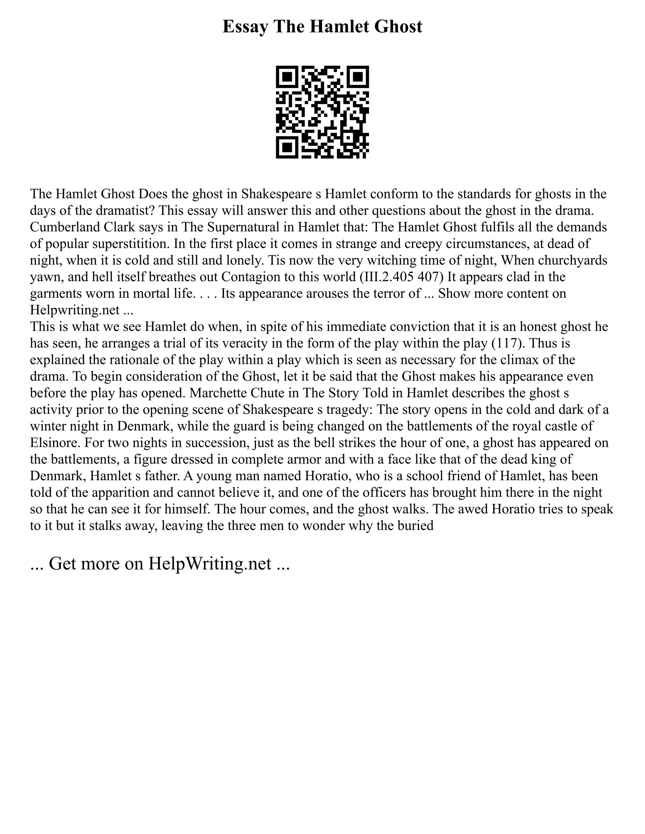 Essay The Hamlet Ghost
The Hamlet Ghost Does the ghost in Shakespeare s Hamlet conform to the standards for ghosts in the
days of the dramatist? This essay will answer this and other questions about the ghost in the drama.
Cumberland Clark says in The Supernatural in Hamlet that: The Hamlet Ghost fulfils all the demands
of popular superstitition. In the first place it comes in strange and creepy circumstances, at dead of
night, when it is cold and still and lonely. Tis now the very witching time of night, When churchyards
yawn, and hell itself breathes out Contagion to this world (III.2.405 407) It appears clad in the
garments worn in mortal life. . . . Its appearance arouses the terror of ... Show more content on
Helpwriting.net ...
This is what we see Hamlet do when, in spite of his immediate conviction that it is an honest ghost he
has seen, he arranges a trial of its veracity in the form of the play within the play (117). Thus is
explained the rationale of the play within a play which is seen as necessary for the climax of the
drama. To begin consideration of the Ghost, let it be said that the Ghost makes his appearance even
before the play has opened. Marchette Chute in The Story Told in Hamlet describes the ghost s
activity prior to the opening scene of Shakespeare s tragedy: The story opens in the cold and dark of a
winter night in Denmark, while the guard is being changed on the battlements of the royal castle of
Elsinore. For two nights in succession, just as the bell strikes the hour of one, a ghost has appeared on
the battlements, a figure dressed in complete armor and with a face like that of the dead king of
Denmark, Hamlet s father. A young man named Horatio, who is a school friend of Hamlet, has been
told of the apparition and cannot believe it, and one of the officers has brought him there in the night
so that he can see it for himself. The hour comes, and the ghost walks. The awed Horatio tries to speak
to it but it stalks away, leaving the three men to wonder why the buried
... Get more on HelpWriting.net ...
 