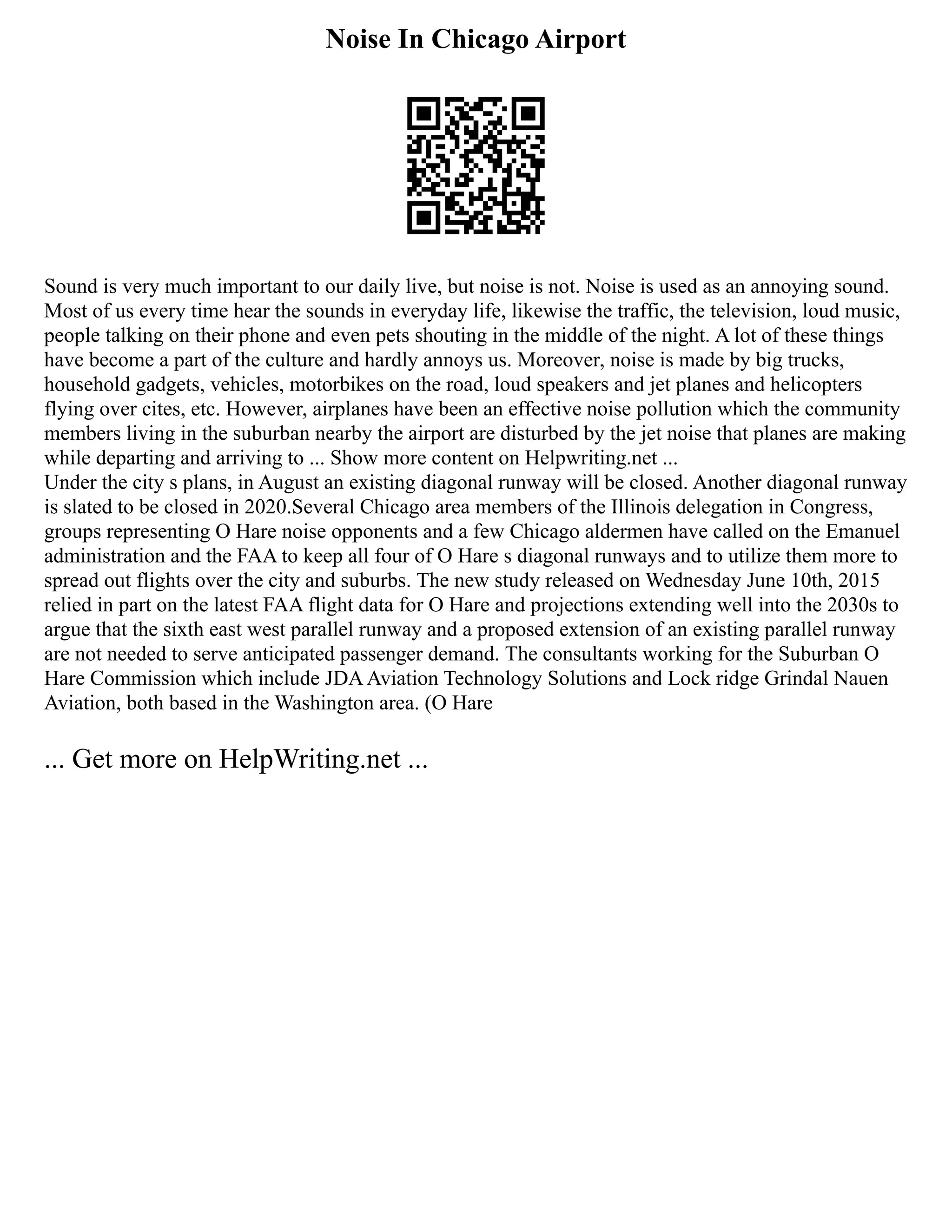 Noise In Chicago Airport
Sound is very much important to our daily live, but noise is not. Noise is used as an annoying sound.
Most of us every time hear the sounds in everyday life, likewise the traffic, the television, loud music,
people talking on their phone and even pets shouting in the middle of the night. A lot of these things
have become a part of the culture and hardly annoys us. Moreover, noise is made by big trucks,
household gadgets, vehicles, motorbikes on the road, loud speakers and jet planes and helicopters
flying over cites, etc. However, airplanes have been an effective noise pollution which the community
members living in the suburban nearby the airport are disturbed by the jet noise that planes are making
while departing and arriving to ... Show more content on Helpwriting.net ...
Under the city s plans, in August an existing diagonal runway will be closed. Another diagonal runway
is slated to be closed in 2020.Several Chicago area members of the Illinois delegation in Congress,
groups representing O Hare noise opponents and a few Chicago aldermen have called on the Emanuel
administration and the FAA to keep all four of O Hare s diagonal runways and to utilize them more to
spread out flights over the city and suburbs. The new study released on Wednesday June 10th, 2015
relied in part on the latest FAA flight data for O Hare and projections extending well into the 2030s to
argue that the sixth east west parallel runway and a proposed extension of an existing parallel runway
are not needed to serve anticipated passenger demand. The consultants working for the Suburban O
Hare Commission which include JDAAviation Technology Solutions and Lock ridge Grindal Nauen
Aviation, both based in the Washington area. (O Hare
... Get more on HelpWriting.net ...
 