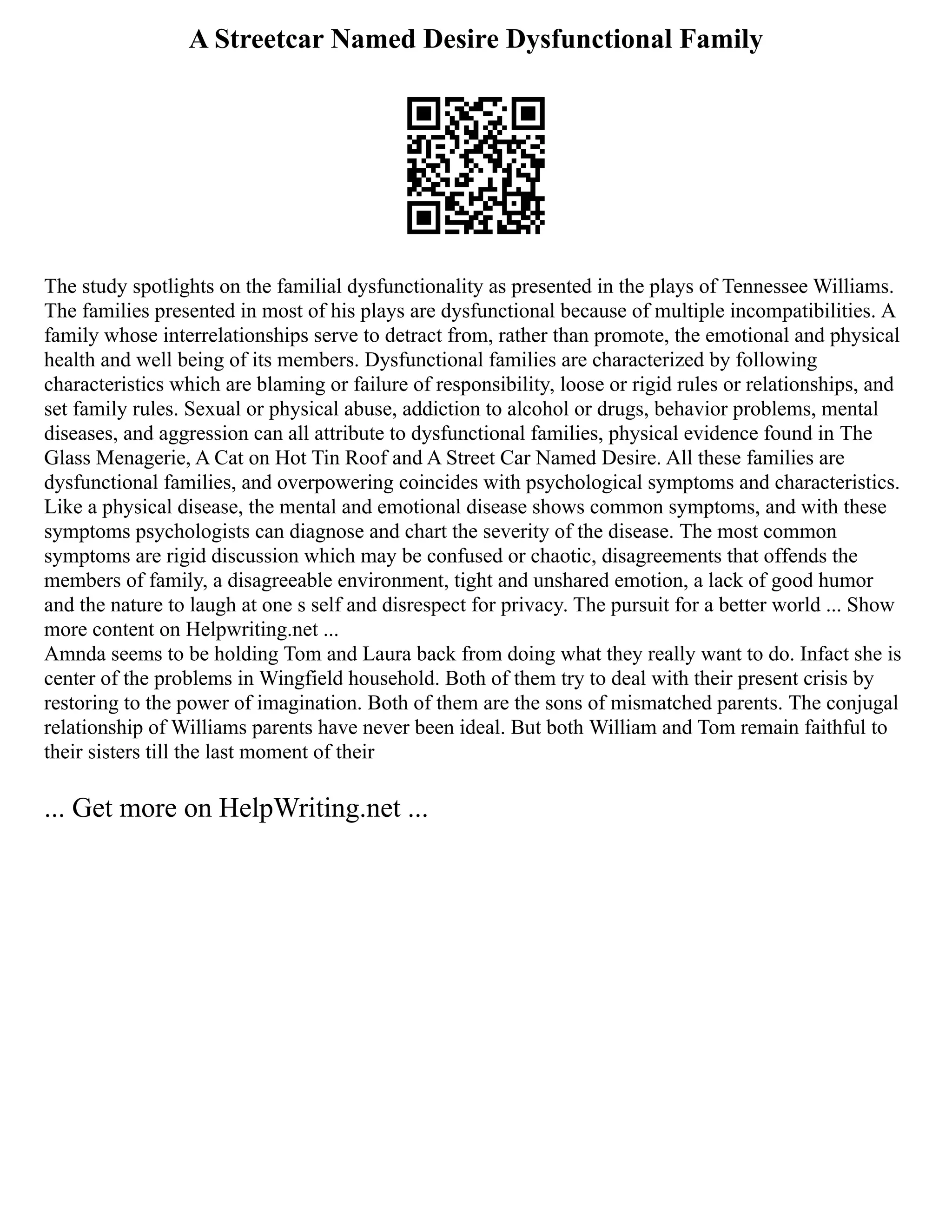 A Streetcar Named Desire Dysfunctional Family
The study spotlights on the familial dysfunctionality as presented in the plays of Tennessee Williams.
The families presented in most of his plays are dysfunctional because of multiple incompatibilities. A
family whose interrelationships serve to detract from, rather than promote, the emotional and physical
health and well being of its members. Dysfunctional families are characterized by following
characteristics which are blaming or failure of responsibility, loose or rigid rules or relationships, and
set family rules. Sexual or physical abuse, addiction to alcohol or drugs, behavior problems, mental
diseases, and aggression can all attribute to dysfunctional families, physical evidence found in The
Glass Menagerie, A Cat on Hot Tin Roof and A Street Car Named Desire. All these families are
dysfunctional families, and overpowering coincides with psychological symptoms and characteristics.
Like a physical disease, the mental and emotional disease shows common symptoms, and with these
symptoms psychologists can diagnose and chart the severity of the disease. The most common
symptoms are rigid discussion which may be confused or chaotic, disagreements that offends the
members of family, a disagreeable environment, tight and unshared emotion, a lack of good humor
and the nature to laugh at one s self and disrespect for privacy. The pursuit for a better world ... Show
more content on Helpwriting.net ...
Amnda seems to be holding Tom and Laura back from doing what they really want to do. Infact she is
center of the problems in Wingfield household. Both of them try to deal with their present crisis by
restoring to the power of imagination. Both of them are the sons of mismatched parents. The conjugal
relationship of Williams parents have never been ideal. But both William and Tom remain faithful to
their sisters till the last moment of their
... Get more on HelpWriting.net ...
 