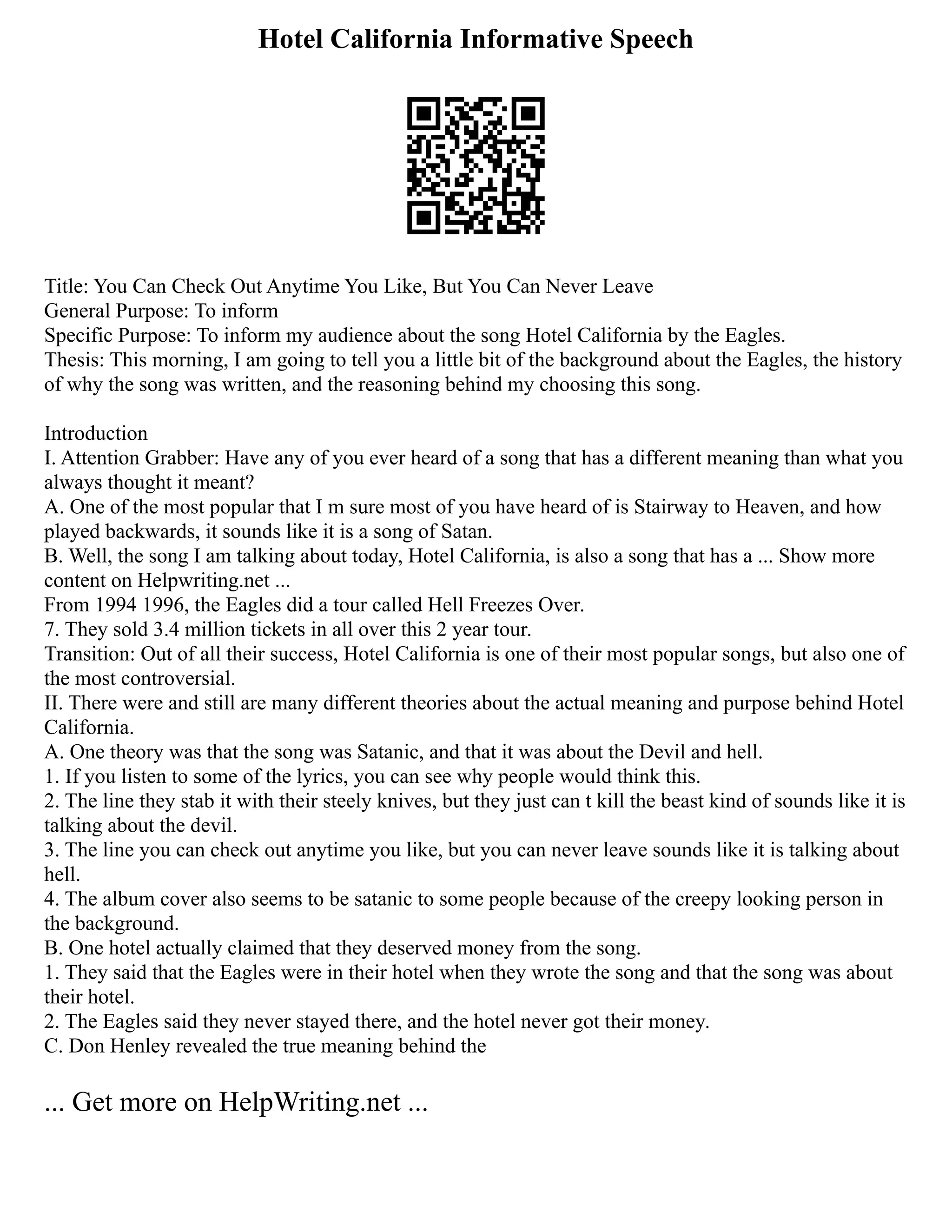 Hotel California Informative Speech
Title: You Can Check Out Anytime You Like, But You Can Never Leave
General Purpose: To inform
Specific Purpose: To inform my audience about the song Hotel California by the Eagles.
Thesis: This morning, I am going to tell you a little bit of the background about the Eagles, the history
of why the song was written, and the reasoning behind my choosing this song.
Introduction
I. Attention Grabber: Have any of you ever heard of a song that has a different meaning than what you
always thought it meant?
A. One of the most popular that I m sure most of you have heard of is Stairway to Heaven, and how
played backwards, it sounds like it is a song of Satan.
B. Well, the song I am talking about today, Hotel California, is also a song that has a ... Show more
content on Helpwriting.net ...
From 1994 1996, the Eagles did a tour called Hell Freezes Over.
7. They sold 3.4 million tickets in all over this 2 year tour.
Transition: Out of all their success, Hotel California is one of their most popular songs, but also one of
the most controversial.
II. There were and still are many different theories about the actual meaning and purpose behind Hotel
California.
A. One theory was that the song was Satanic, and that it was about the Devil and hell.
1. If you listen to some of the lyrics, you can see why people would think this.
2. The line they stab it with their steely knives, but they just can t kill the beast kind of sounds like it is
talking about the devil.
3. The line you can check out anytime you like, but you can never leave sounds like it is talking about
hell.
4. The album cover also seems to be satanic to some people because of the creepy looking person in
the background.
B. One hotel actually claimed that they deserved money from the song.
1. They said that the Eagles were in their hotel when they wrote the song and that the song was about
their hotel.
2. The Eagles said they never stayed there, and the hotel never got their money.
C. Don Henley revealed the true meaning behind the
... Get more on HelpWriting.net ...
 