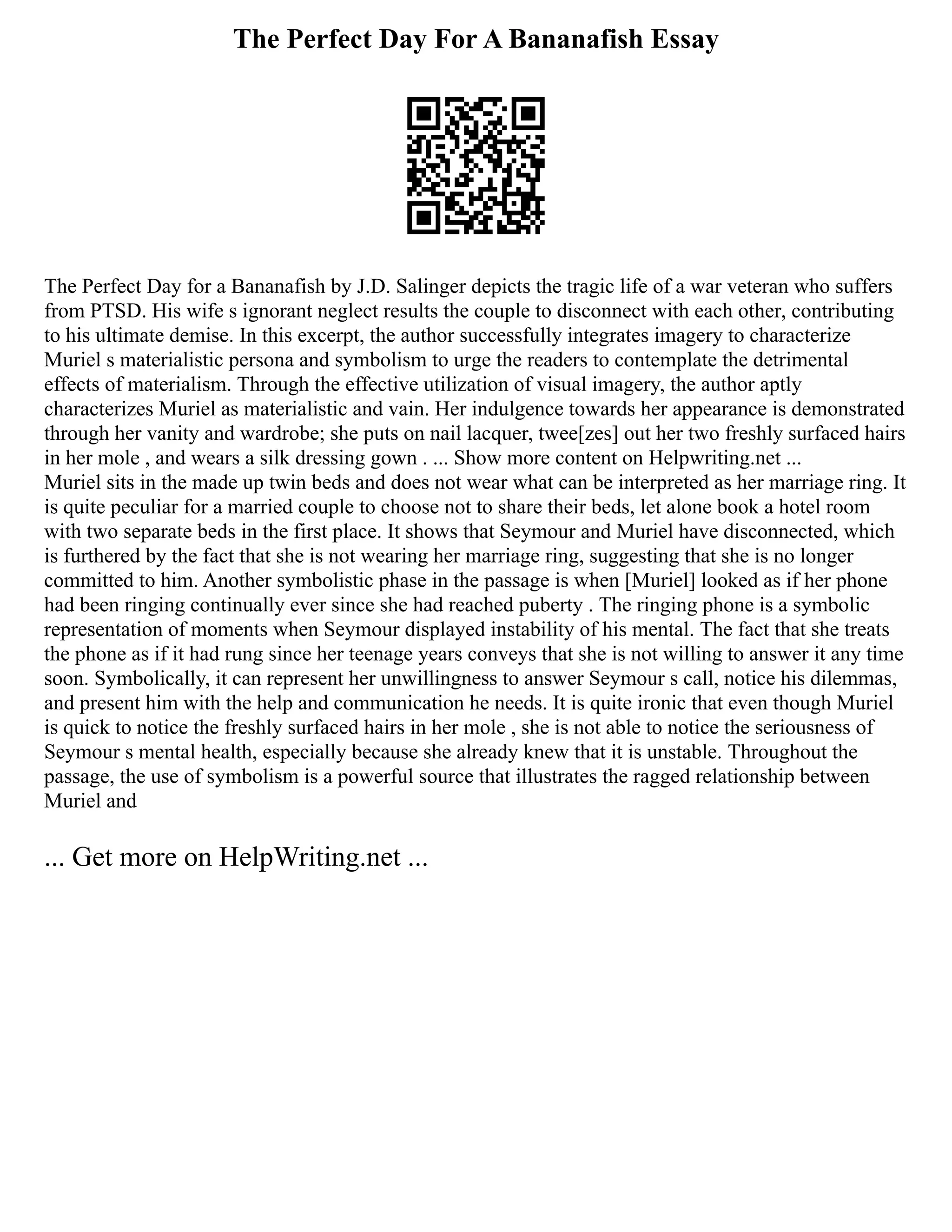 The Perfect Day For A Bananafish Essay
The Perfect Day for a Bananafish by J.D. Salinger depicts the tragic life of a war veteran who suffers
from PTSD. His wife s ignorant neglect results the couple to disconnect with each other, contributing
to his ultimate demise. In this excerpt, the author successfully integrates imagery to characterize
Muriel s materialistic persona and symbolism to urge the readers to contemplate the detrimental
effects of materialism. Through the effective utilization of visual imagery, the author aptly
characterizes Muriel as materialistic and vain. Her indulgence towards her appearance is demonstrated
through her vanity and wardrobe; she puts on nail lacquer, twee[zes] out her two freshly surfaced hairs
in her mole , and wears a silk dressing gown . ... Show more content on Helpwriting.net ...
Muriel sits in the made up twin beds and does not wear what can be interpreted as her marriage ring. It
is quite peculiar for a married couple to choose not to share their beds, let alone book a hotel room
with two separate beds in the first place. It shows that Seymour and Muriel have disconnected, which
is furthered by the fact that she is not wearing her marriage ring, suggesting that she is no longer
committed to him. Another symbolistic phase in the passage is when [Muriel] looked as if her phone
had been ringing continually ever since she had reached puberty . The ringing phone is a symbolic
representation of moments when Seymour displayed instability of his mental. The fact that she treats
the phone as if it had rung since her teenage years conveys that she is not willing to answer it any time
soon. Symbolically, it can represent her unwillingness to answer Seymour s call, notice his dilemmas,
and present him with the help and communication he needs. It is quite ironic that even though Muriel
is quick to notice the freshly surfaced hairs in her mole , she is not able to notice the seriousness of
Seymour s mental health, especially because she already knew that it is unstable. Throughout the
passage, the use of symbolism is a powerful source that illustrates the ragged relationship between
Muriel and
... Get more on HelpWriting.net ...
 