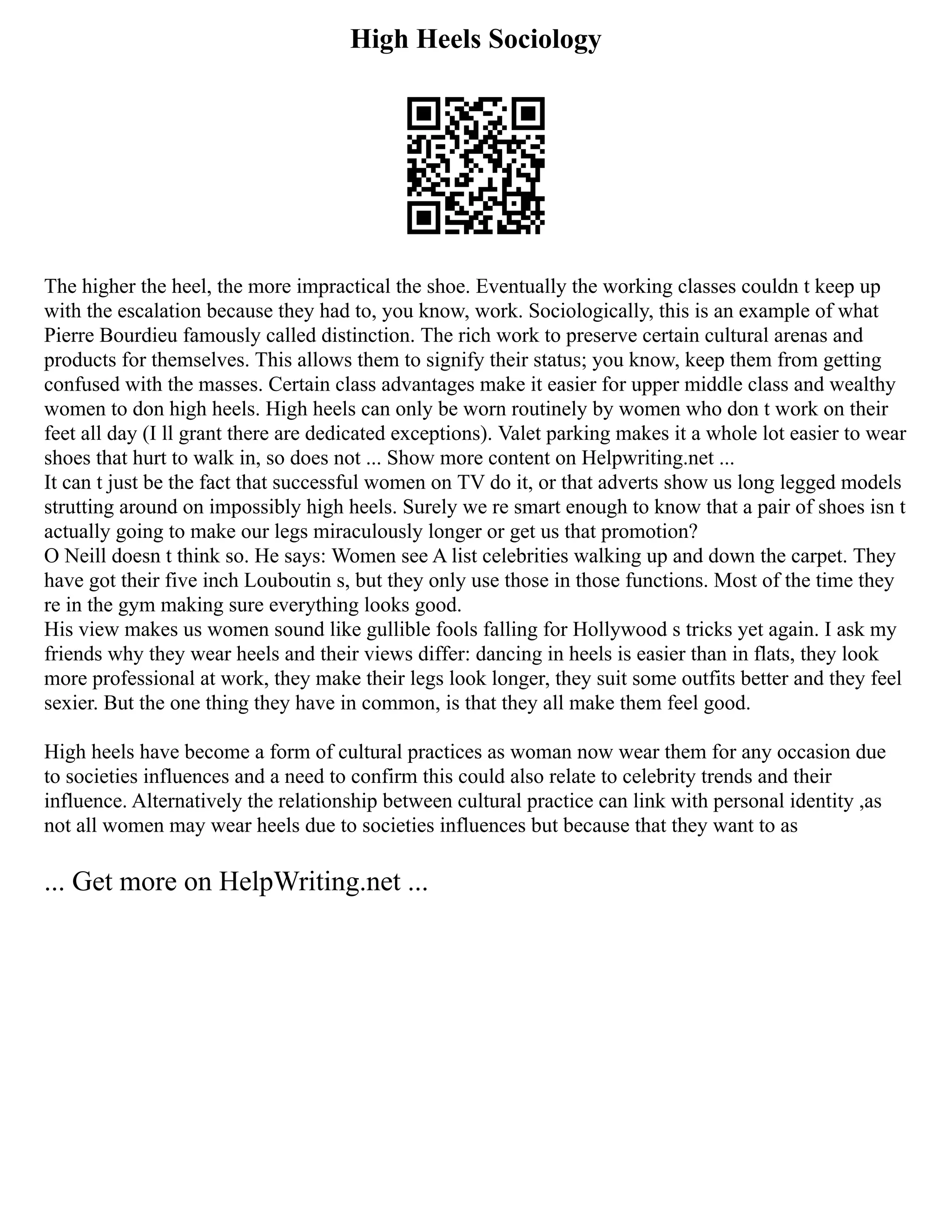 High Heels Sociology
The higher the heel, the more impractical the shoe. Eventually the working classes couldn t keep up
with the escalation because they had to, you know, work. Sociologically, this is an example of what
Pierre Bourdieu famously called distinction. The rich work to preserve certain cultural arenas and
products for themselves. This allows them to signify their status; you know, keep them from getting
confused with the masses. Certain class advantages make it easier for upper middle class and wealthy
women to don high heels. High heels can only be worn routinely by women who don t work on their
feet all day (I ll grant there are dedicated exceptions). Valet parking makes it a whole lot easier to wear
shoes that hurt to walk in, so does not ... Show more content on Helpwriting.net ...
It can t just be the fact that successful women on TV do it, or that adverts show us long legged models
strutting around on impossibly high heels. Surely we re smart enough to know that a pair of shoes isn t
actually going to make our legs miraculously longer or get us that promotion?
O Neill doesn t think so. He says: Women see A list celebrities walking up and down the carpet. They
have got their five inch Louboutin s, but they only use those in those functions. Most of the time they
re in the gym making sure everything looks good.
His view makes us women sound like gullible fools falling for Hollywood s tricks yet again. I ask my
friends why they wear heels and their views differ: dancing in heels is easier than in flats, they look
more professional at work, they make their legs look longer, they suit some outfits better and they feel
sexier. But the one thing they have in common, is that they all make them feel good.
High heels have become a form of cultural practices as woman now wear them for any occasion due
to societies influences and a need to confirm this could also relate to celebrity trends and their
influence. Alternatively the relationship between cultural practice can link with personal identity ,as
not all women may wear heels due to societies influences but because that they want to as
... Get more on HelpWriting.net ...
 