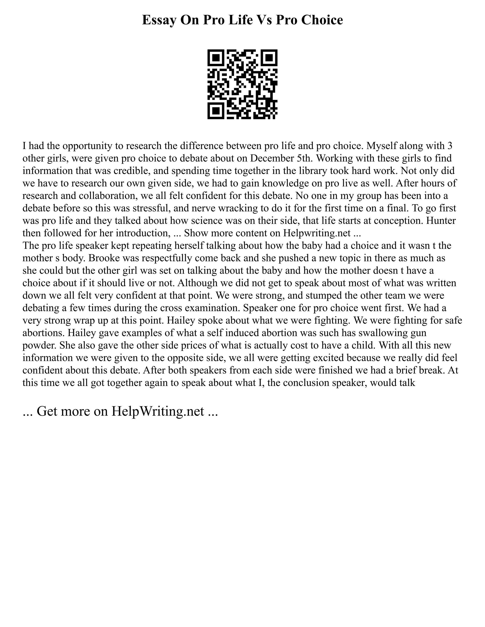 Essay On Pro Life Vs Pro Choice
I had the opportunity to research the difference between pro life and pro choice. Myself along with 3
other girls, were given pro choice to debate about on December 5th. Working with these girls to find
information that was credible, and spending time together in the library took hard work. Not only did
we have to research our own given side, we had to gain knowledge on pro live as well. After hours of
research and collaboration, we all felt confident for this debate. No one in my group has been into a
debate before so this was stressful, and nerve wracking to do it for the first time on a final. To go first
was pro life and they talked about how science was on their side, that life starts at conception. Hunter
then followed for her introduction, ... Show more content on Helpwriting.net ...
The pro life speaker kept repeating herself talking about how the baby had a choice and it wasn t the
mother s body. Brooke was respectfully come back and she pushed a new topic in there as much as
she could but the other girl was set on talking about the baby and how the mother doesn t have a
choice about if it should live or not. Although we did not get to speak about most of what was written
down we all felt very confident at that point. We were strong, and stumped the other team we were
debating a few times during the cross examination. Speaker one for pro choice went first. We had a
very strong wrap up at this point. Hailey spoke about what we were fighting. We were fighting for safe
abortions. Hailey gave examples of what a self induced abortion was such has swallowing gun
powder. She also gave the other side prices of what is actually cost to have a child. With all this new
information we were given to the opposite side, we all were getting excited because we really did feel
confident about this debate. After both speakers from each side were finished we had a brief break. At
this time we all got together again to speak about what I, the conclusion speaker, would talk
... Get more on HelpWriting.net ...
 