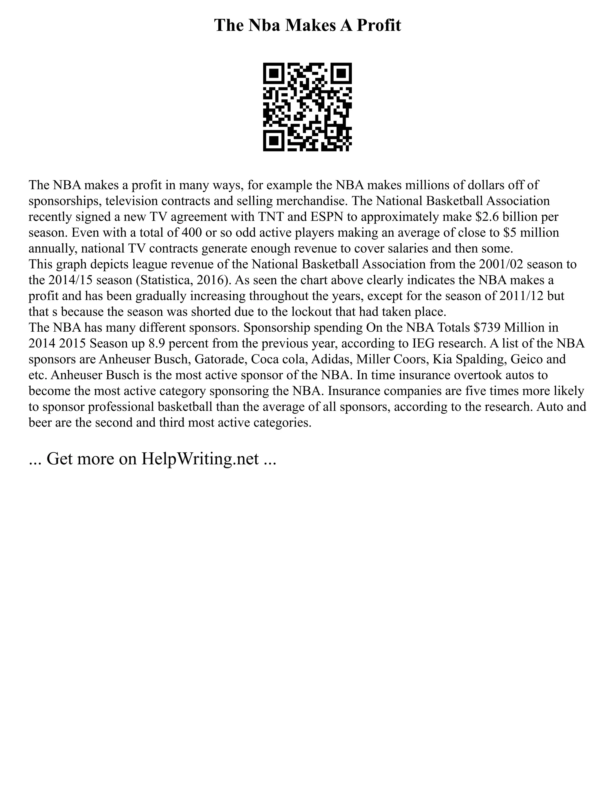 The Nba Makes A Profit
The NBA makes a profit in many ways, for example the NBA makes millions of dollars off of
sponsorships, television contracts and selling merchandise. The National Basketball Association
recently signed a new TV agreement with TNT and ESPN to approximately make $2.6 billion per
season. Even with a total of 400 or so odd active players making an average of close to $5 million
annually, national TV contracts generate enough revenue to cover salaries and then some.
This graph depicts league revenue of the National Basketball Association from the 2001/02 season to
the 2014/15 season (Statistica, 2016). As seen the chart above clearly indicates the NBA makes a
profit and has been gradually increasing throughout the years, except for the season of 2011/12 but
that s because the season was shorted due to the lockout that had taken place.
The NBA has many different sponsors. Sponsorship spending On the NBA Totals $739 Million in
2014 2015 Season up 8.9 percent from the previous year, according to IEG research. A list of the NBA
sponsors are Anheuser Busch, Gatorade, Coca cola, Adidas, Miller Coors, Kia Spalding, Geico and
etc. Anheuser Busch is the most active sponsor of the NBA. In time insurance overtook autos to
become the most active category sponsoring the NBA. Insurance companies are five times more likely
to sponsor professional basketball than the average of all sponsors, according to the research. Auto and
beer are the second and third most active categories.
... Get more on HelpWriting.net ...
 