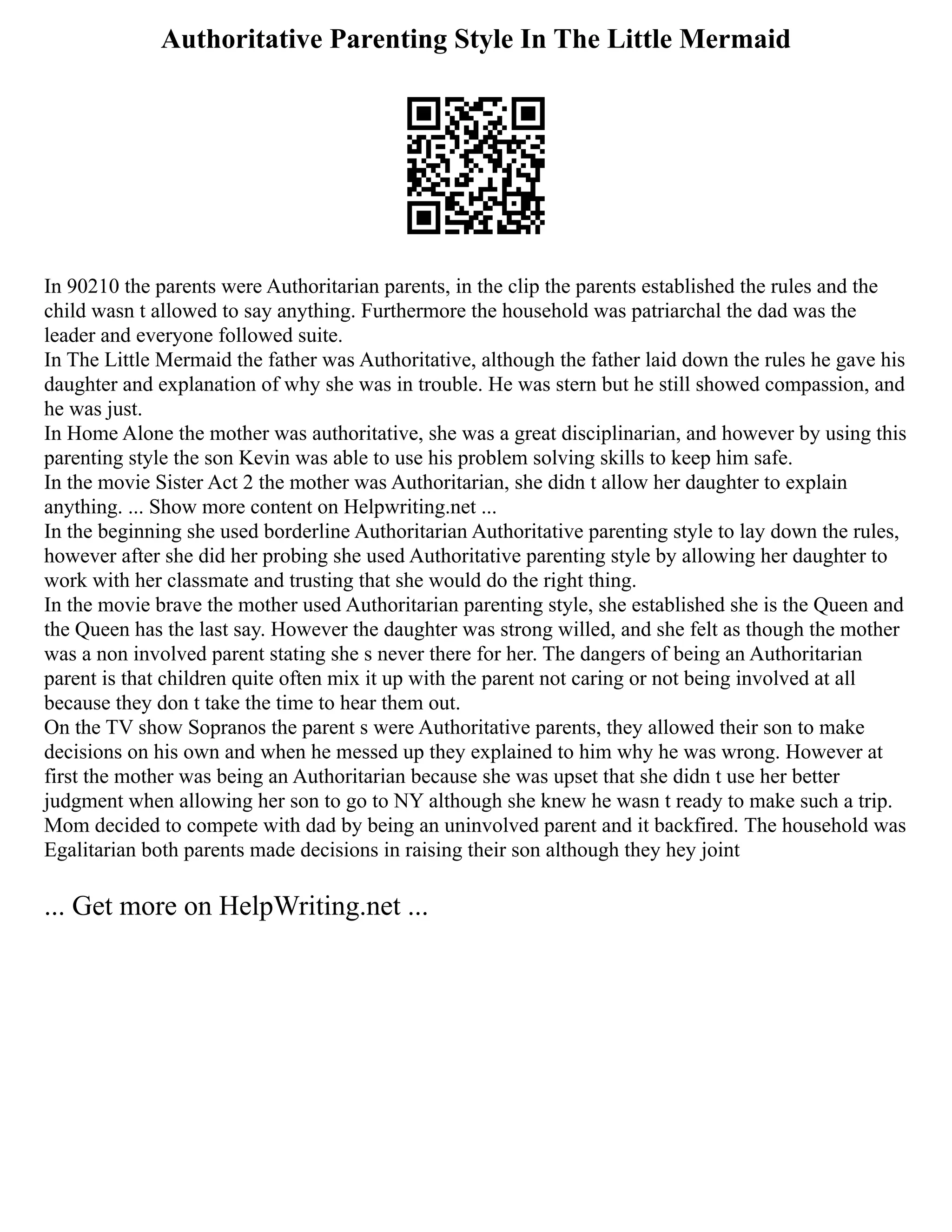 Authoritative Parenting Style In The Little Mermaid
In 90210 the parents were Authoritarian parents, in the clip the parents established the rules and the
child wasn t allowed to say anything. Furthermore the household was patriarchal the dad was the
leader and everyone followed suite.
In The Little Mermaid the father was Authoritative, although the father laid down the rules he gave his
daughter and explanation of why she was in trouble. He was stern but he still showed compassion, and
he was just.
In Home Alone the mother was authoritative, she was a great disciplinarian, and however by using this
parenting style the son Kevin was able to use his problem solving skills to keep him safe.
In the movie Sister Act 2 the mother was Authoritarian, she didn t allow her daughter to explain
anything. ... Show more content on Helpwriting.net ...
In the beginning she used borderline Authoritarian Authoritative parenting style to lay down the rules,
however after she did her probing she used Authoritative parenting style by allowing her daughter to
work with her classmate and trusting that she would do the right thing.
In the movie brave the mother used Authoritarian parenting style, she established she is the Queen and
the Queen has the last say. However the daughter was strong willed, and she felt as though the mother
was a non involved parent stating she s never there for her. The dangers of being an Authoritarian
parent is that children quite often mix it up with the parent not caring or not being involved at all
because they don t take the time to hear them out.
On the TV show Sopranos the parent s were Authoritative parents, they allowed their son to make
decisions on his own and when he messed up they explained to him why he was wrong. However at
first the mother was being an Authoritarian because she was upset that she didn t use her better
judgment when allowing her son to go to NY although she knew he wasn t ready to make such a trip.
Mom decided to compete with dad by being an uninvolved parent and it backfired. The household was
Egalitarian both parents made decisions in raising their son although they hey joint
... Get more on HelpWriting.net ...
 