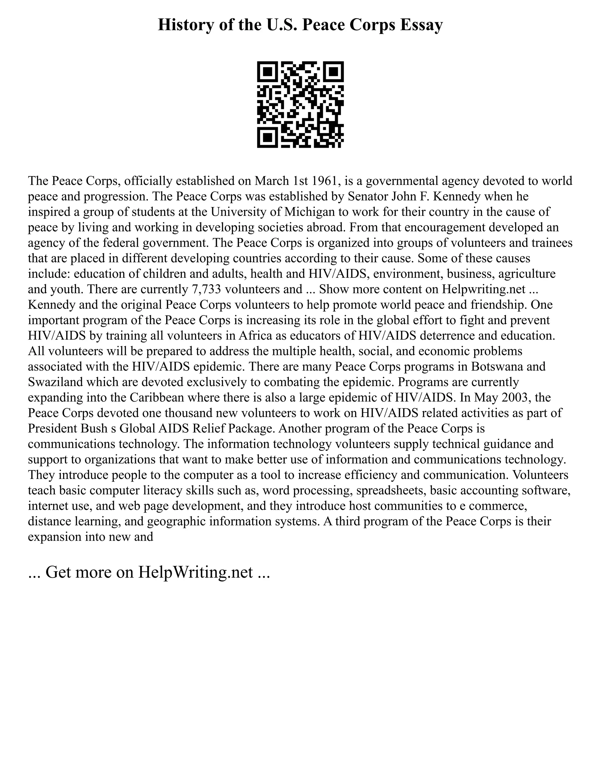 History of the U.S. Peace Corps Essay
The Peace Corps, officially established on March 1st 1961, is a governmental agency devoted to world
peace and progression. The Peace Corps was established by Senator John F. Kennedy when he
inspired a group of students at the University of Michigan to work for their country in the cause of
peace by living and working in developing societies abroad. From that encouragement developed an
agency of the federal government. The Peace Corps is organized into groups of volunteers and trainees
that are placed in different developing countries according to their cause. Some of these causes
include: education of children and adults, health and HIV/AIDS, environment, business, agriculture
and youth. There are currently 7,733 volunteers and ... Show more content on Helpwriting.net ...
Kennedy and the original Peace Corps volunteers to help promote world peace and friendship. One
important program of the Peace Corps is increasing its role in the global effort to fight and prevent
HIV/AIDS by training all volunteers in Africa as educators of HIV/AIDS deterrence and education.
All volunteers will be prepared to address the multiple health, social, and economic problems
associated with the HIV/AIDS epidemic. There are many Peace Corps programs in Botswana and
Swaziland which are devoted exclusively to combating the epidemic. Programs are currently
expanding into the Caribbean where there is also a large epidemic of HIV/AIDS. In May 2003, the
Peace Corps devoted one thousand new volunteers to work on HIV/AIDS related activities as part of
President Bush s Global AIDS Relief Package. Another program of the Peace Corps is
communications technology. The information technology volunteers supply technical guidance and
support to organizations that want to make better use of information and communications technology.
They introduce people to the computer as a tool to increase efficiency and communication. Volunteers
teach basic computer literacy skills such as, word processing, spreadsheets, basic accounting software,
internet use, and web page development, and they introduce host communities to e commerce,
distance learning, and geographic information systems. A third program of the Peace Corps is their
expansion into new and
... Get more on HelpWriting.net ...
 
