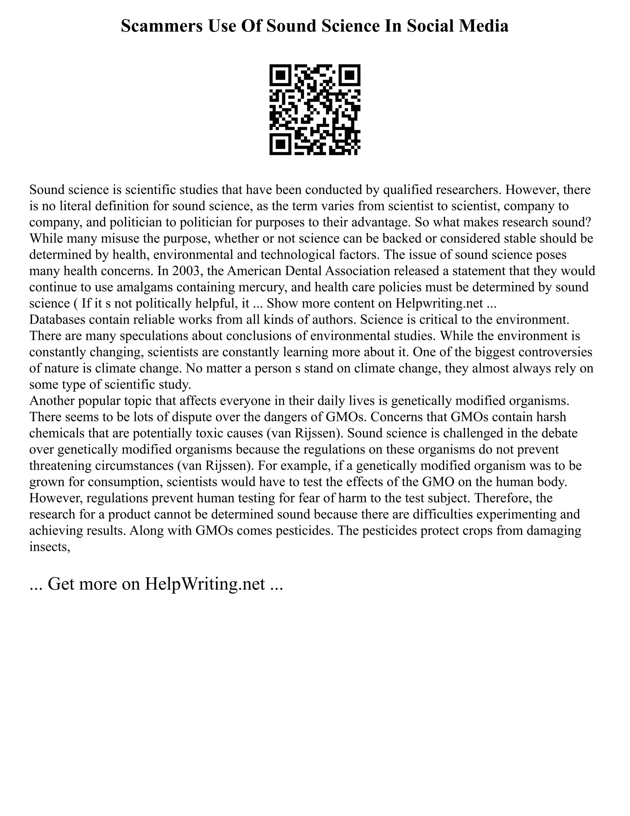 Scammers Use Of Sound Science In Social Media
Sound science is scientific studies that have been conducted by qualified researchers. However, there
is no literal definition for sound science, as the term varies from scientist to scientist, company to
company, and politician to politician for purposes to their advantage. So what makes research sound?
While many misuse the purpose, whether or not science can be backed or considered stable should be
determined by health, environmental and technological factors. The issue of sound science poses
many health concerns. In 2003, the American Dental Association released a statement that they would
continue to use amalgams containing mercury, and health care policies must be determined by sound
science ( If it s not politically helpful, it ... Show more content on Helpwriting.net ...
Databases contain reliable works from all kinds of authors. Science is critical to the environment.
There are many speculations about conclusions of environmental studies. While the environment is
constantly changing, scientists are constantly learning more about it. One of the biggest controversies
of nature is climate change. No matter a person s stand on climate change, they almost always rely on
some type of scientific study.
Another popular topic that affects everyone in their daily lives is genetically modified organisms.
There seems to be lots of dispute over the dangers of GMOs. Concerns that GMOs contain harsh
chemicals that are potentially toxic causes (van Rijssen). Sound science is challenged in the debate
over genetically modified organisms because the regulations on these organisms do not prevent
threatening circumstances (van Rijssen). For example, if a genetically modified organism was to be
grown for consumption, scientists would have to test the effects of the GMO on the human body.
However, regulations prevent human testing for fear of harm to the test subject. Therefore, the
research for a product cannot be determined sound because there are difficulties experimenting and
achieving results. Along with GMOs comes pesticides. The pesticides protect crops from damaging
insects,
... Get more on HelpWriting.net ...
 