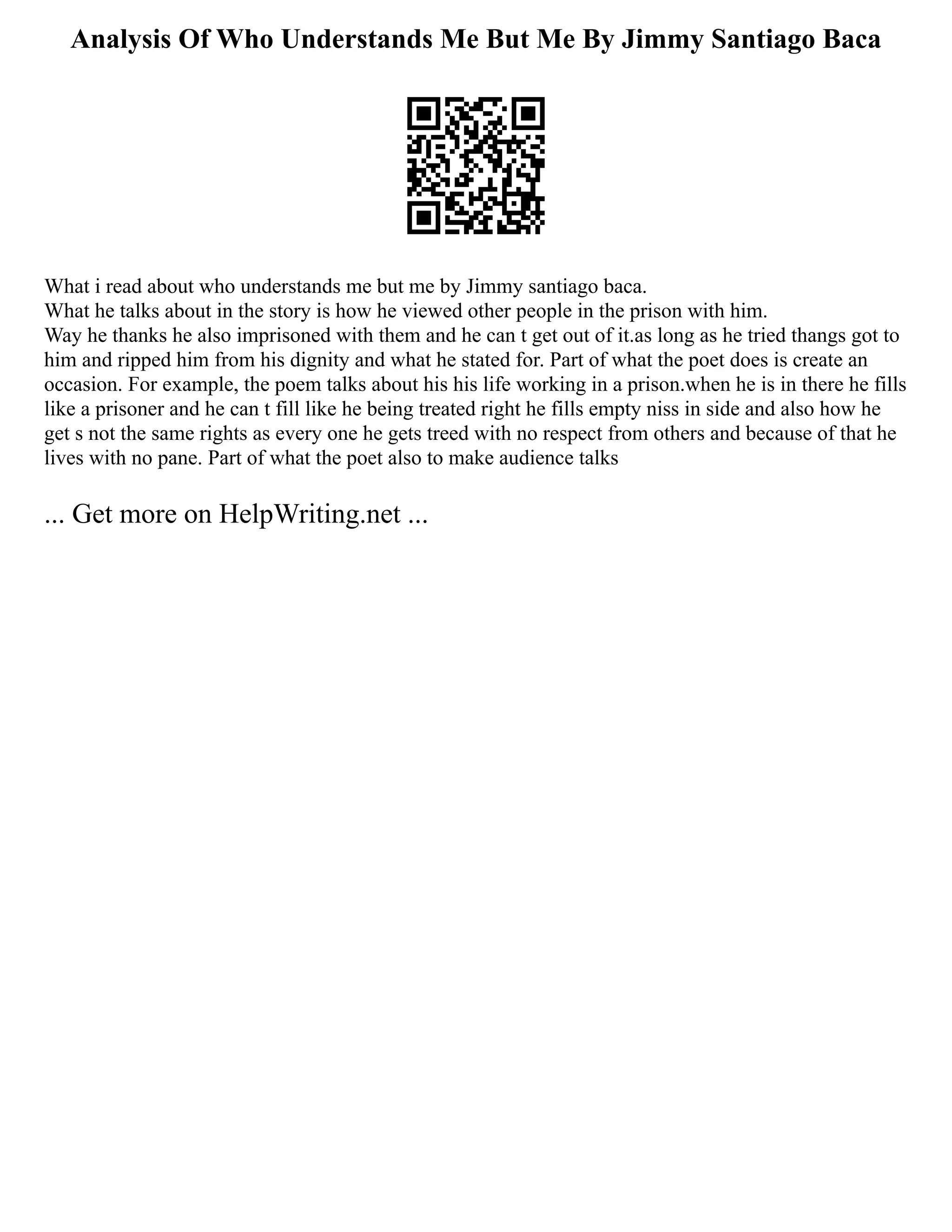 Analysis Of Who Understands Me But Me By Jimmy Santiago Baca
What i read about who understands me but me by Jimmy santiago baca.
What he talks about in the story is how he viewed other people in the prison with him.
Way he thanks he also imprisoned with them and he can t get out of it.as long as he tried thangs got to
him and ripped him from his dignity and what he stated for. Part of what the poet does is create an
occasion. For example, the poem talks about his his life working in a prison.when he is in there he fills
like a prisoner and he can t fill like he being treated right he fills empty niss in side and also how he
get s not the same rights as every one he gets treed with no respect from others and because of that he
lives with no pane. Part of what the poet also to make audience talks
... Get more on HelpWriting.net ...
 