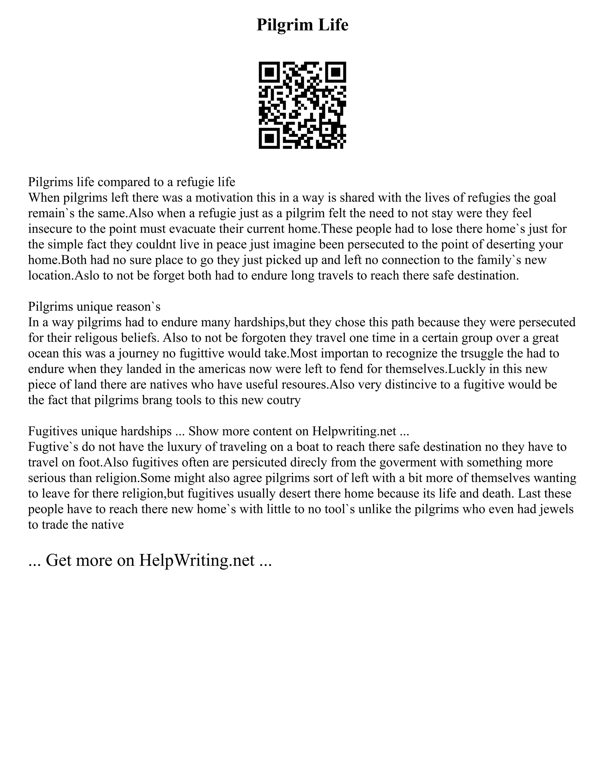 Pilgrim Life
Pilgrims life compared to a refugie life
When pilgrims left there was a motivation this in a way is shared with the lives of refugies the goal
remain`s the same.Also when a refugie just as a pilgrim felt the need to not stay were they feel
insecure to the point must evacuate their current home.These people had to lose there home`s just for
the simple fact they couldnt live in peace just imagine been persecuted to the point of deserting your
home.Both had no sure place to go they just picked up and left no connection to the family`s new
location.Aslo to not be forget both had to endure long travels to reach there safe destination.
Pilgrims unique reason`s
In a way pilgrims had to endure many hardships,but they chose this path because they were persecuted
for their religous beliefs. Also to not be forgoten they travel one time in a certain group over a great
ocean this was a journey no fugittive would take.Most importan to recognize the trsuggle the had to
endure when they landed in the americas now were left to fend for themselves.Luckly in this new
piece of land there are natives who have useful resoures.Also very distincive to a fugitive would be
the fact that pilgrims brang tools to this new coutry
Fugitives unique hardships ... Show more content on Helpwriting.net ...
Fugtive`s do not have the luxury of traveling on a boat to reach there safe destination no they have to
travel on foot.Also fugitives often are persicuted direcly from the goverment with something more
serious than religion.Some might also agree pilgrims sort of left with a bit more of themselves wanting
to leave for there religion,but fugitives usually desert there home because its life and death. Last these
people have to reach there new home`s with little to no tool`s unlike the pilgrims who even had jewels
to trade the native
... Get more on HelpWriting.net ...
 