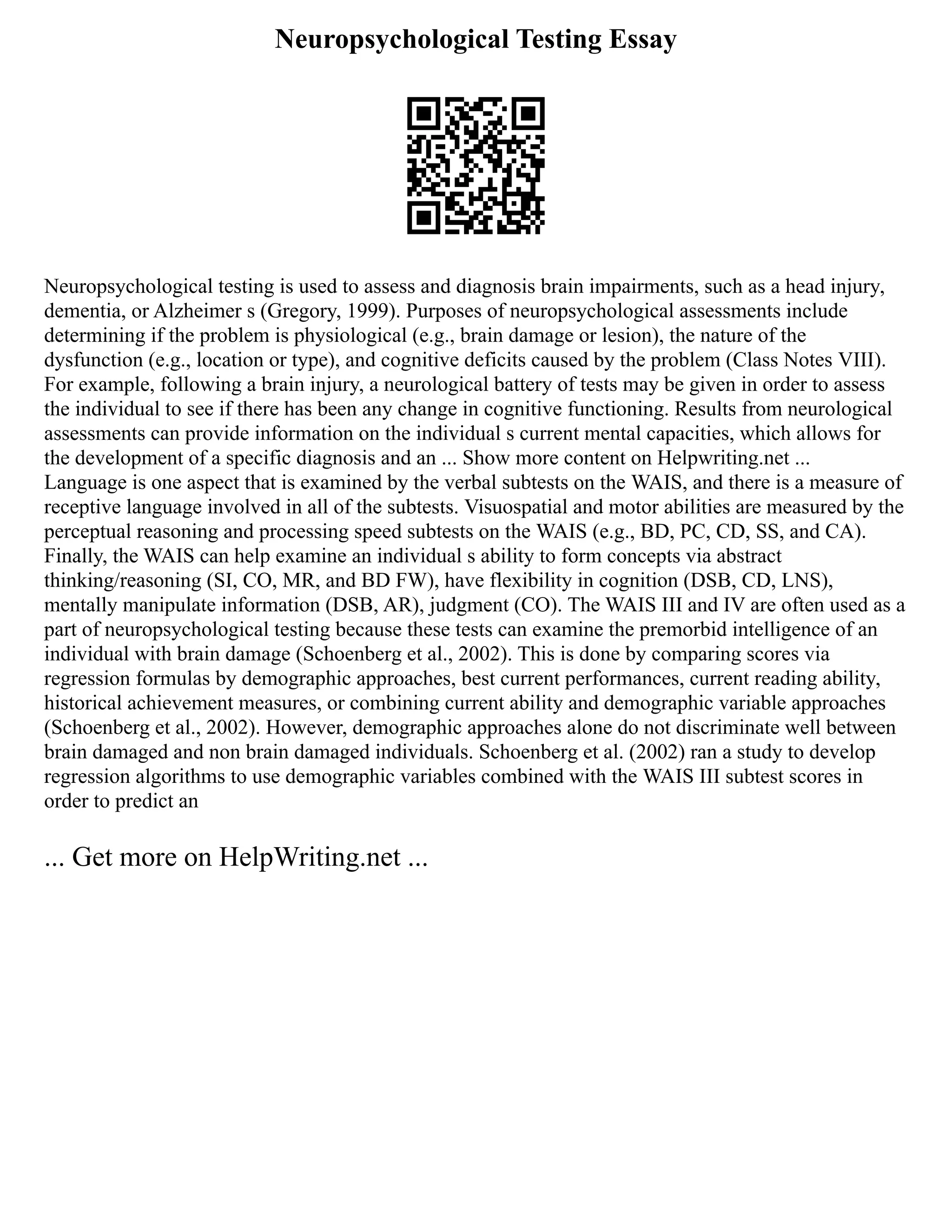 Neuropsychological Testing Essay
Neuropsychological testing is used to assess and diagnosis brain impairments, such as a head injury,
dementia, or Alzheimer s (Gregory, 1999). Purposes of neuropsychological assessments include
determining if the problem is physiological (e.g., brain damage or lesion), the nature of the
dysfunction (e.g., location or type), and cognitive deficits caused by the problem (Class Notes VIII).
For example, following a brain injury, a neurological battery of tests may be given in order to assess
the individual to see if there has been any change in cognitive functioning. Results from neurological
assessments can provide information on the individual s current mental capacities, which allows for
the development of a specific diagnosis and an ... Show more content on Helpwriting.net ...
Language is one aspect that is examined by the verbal subtests on the WAIS, and there is a measure of
receptive language involved in all of the subtests. Visuospatial and motor abilities are measured by the
perceptual reasoning and processing speed subtests on the WAIS (e.g., BD, PC, CD, SS, and CA).
Finally, the WAIS can help examine an individual s ability to form concepts via abstract
thinking/reasoning (SI, CO, MR, and BD FW), have flexibility in cognition (DSB, CD, LNS),
mentally manipulate information (DSB, AR), judgment (CO). The WAIS III and IV are often used as a
part of neuropsychological testing because these tests can examine the premorbid intelligence of an
individual with brain damage (Schoenberg et al., 2002). This is done by comparing scores via
regression formulas by demographic approaches, best current performances, current reading ability,
historical achievement measures, or combining current ability and demographic variable approaches
(Schoenberg et al., 2002). However, demographic approaches alone do not discriminate well between
brain damaged and non brain damaged individuals. Schoenberg et al. (2002) ran a study to develop
regression algorithms to use demographic variables combined with the WAIS III subtest scores in
order to predict an
... Get more on HelpWriting.net ...
 