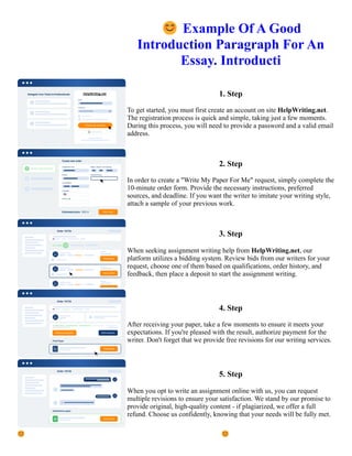 😊Example Of A Good
Introduction Paragraph For An
Essay. Introducti
1. Step
To get started, you must first create an account on site HelpWriting.net.
The registration process is quick and simple, taking just a few moments.
During this process, you will need to provide a password and a valid email
address.
2. Step
In order to create a "Write My Paper For Me" request, simply complete the
10-minute order form. Provide the necessary instructions, preferred
sources, and deadline. If you want the writer to imitate your writing style,
attach a sample of your previous work.
3. Step
When seeking assignment writing help from HelpWriting.net, our
platform utilizes a bidding system. Review bids from our writers for your
request, choose one of them based on qualifications, order history, and
feedback, then place a deposit to start the assignment writing.
4. Step
After receiving your paper, take a few moments to ensure it meets your
expectations. If you're pleased with the result, authorize payment for the
writer. Don't forget that we provide free revisions for our writing services.
5. Step
When you opt to write an assignment online with us, you can request
multiple revisions to ensure your satisfaction. We stand by our promise to
provide original, high-quality content - if plagiarized, we offer a full
refund. Choose us confidently, knowing that your needs will be fully met.
😊Example Of A Good Introduction Paragraph For An Essay. Introducti 😊Example Of A Good Introduction
Paragraph For An Essay. Introducti
 