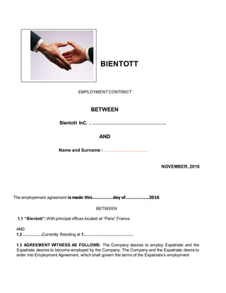 BIENTOTT
EMPLOYMENT CONTRACT
BETWEEN
Bientott InC. , ………………………………………..
AND
Name and Surname : ………………………………......
NOVEMBER, 2016
The employement agreement is made this……………day of…….……….2016
BETWEEN
1.1 “Bientott”:With principal offices located at “Paris”,France.
AND
1.2 ………….Currently Residing at 1………………………………
1.3 AGREEMENT WITNESS AS FOLLOWS: The Company desires to employ Expatriate and the
Expatriate desires to become employed by the Company. The Company and the Expatriate desire to
enter into Employment Agreement, which shall govern the terms of the Expatriate’s employment
 