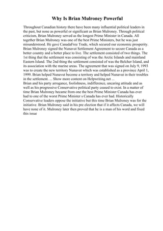 Why Is Brian Mulroney Powerful
Throughout Canadian history there have been many influential political leaders in
the past, but none as powerful or significant as Brian Mulroney. Through political
criticism, Brian Mulroney served as the longest Prime Minister in Canada. All
together Brian Mulroney was one of the best Prime Ministers, but he was just
misunderstood. He gave CanadaFree Trade, which secured our economic prosperity.
Brian Mulroney signed the Nunavut Settlement Agreement to secure Canada as a
better country and a better place to live. The settlement consisted of two things. The
1st thing that the settlement was consisting of was the Arctic Islands and mainland
Eastern Island. The 2nd thing the settlement consisted of was the Belcher Island, and
its association with the marine areas. The agreement that was signed on July 9, 1993
was to create the new territory Nunavut which was established as a province April 1,
1999. Brian helped Nunavut become a territory and helped Nunavut in their troubles
in the settlement. ... Show more content on Helpwriting.net ...
Brian and his party arrogance, foolishness, indifference, uncaring attitude and as
well as his progressive Conservative political party ceased to exist. In a matter of
time Brian Mulroney became from one the best Prime Minister Canada has ever
had to one of the worst Prime Minister s Canada has ever had. Historically
Conservative leaders oppose the initiative but this time Brian Mulroney was for the
initiative. Brian Mulroney said in his pre election that if it affects Canada, we will
have none of it. Mulroney later then proved that he is a man of his word and fixed
this issue
 