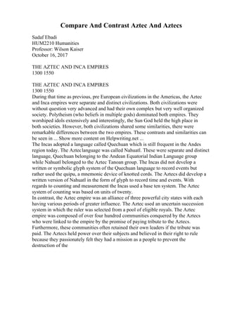 Compare And Contrast Aztec And Aztecs
Sadaf Ebadi
HUM2210 Humanities
Professor: Wilson Kaiser
October 16, 2017
THE AZTEC AND INCA EMPIRES
1300 1550
THE AZTEC AND INCA EMPIRES
1300 1550
During that time as previous, pre European civilizations in the Americas, the Aztec
and Inca empires were separate and distinct civilizations. Both civilizations were
without question very advanced and had their own complex but very well organized
society. Polytheism (who beliefs in multiple gods) dominated both empires. They
worshiped idols extensively and interestingly, the Sun God held the high place in
both societies. However, both civilizations shared some similarities, there were
remarkable differences between the two empires. These contrasts and similarities can
be seen in ... Show more content on Helpwriting.net ...
The Incas adopted a language called Quechuan which is still frequent in the Andes
region today. The Azteclanguage was called Nahuatl. These were separate and distinct
language, Quechuan belonging to the Andean Equatorial Indian Language group
while Nahuatl belonged to the Aztec Tanoan group. The Incas did not develop a
written or symbolic glyph system of the Quechuan language to record events but
rather used the quipu, a mnemonic device of knotted cords. The Aztecs did develop a
written version of Nahuatl in the form of glyph to record time and events. With
regards to counting and measurement the Incas used a base ten system. The Aztec
system of counting was based on units of twenty.
In contrast, the Aztec empire was an alliance of three powerful city states with each
having various periods of greater influence. The Aztec used an uncertain succession
system in which the ruler was selected from a pool of eligible royals. The Aztec
empire was composed of over four hundred communities conquered by the Aztecs
who were linked to the empire by the promise of paying tribute to the Aztecs.
Furthermore, these communities often retained their own leaders if the tribute was
paid. The Aztecs held power over their subjects and believed in their right to rule
because they passionately felt they had a mission as a people to prevent the
destruction of the
 