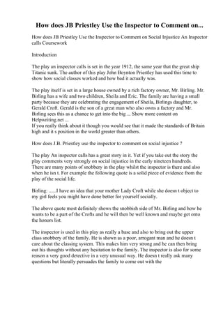 How does JB Priestley Use the Inspector to Comment on...
How does JB Priestley Use the Inspector to Comment on Social Injustice An Inspector
calls Coursework
Introduction
The play an inspector calls is set in the year 1912, the same year that the great ship
Titanic sunk. The author of this play John Boynton Priestley has used this time to
show how social classes worked and how bad it actually was.
The play itself is set in a large house owned by a rich factory owner, Mr. Birling. Mr.
Birling has a wife and two children, Sheila and Eric. The family are having a small
party because they are celebrating the engagement of Sheila, Birlings daughter, to
Gerald Croft. Gerald is the son of a great man who also owns a factory and Mr.
Birling sees this as a chance to get into the big ... Show more content on
Helpwriting.net ...
If you really think about it though you would see that it made the standards of Britain
high and it s position in the world greater than others.
How does J.B. Priestley use the inspector to comment on social injustice ?
The play An inspector calls has a great story in it. Yet if you take out the story the
play comments very strongly on social injustice in the early nineteen hundreds.
There are many points of snobbery in the play whilst the inspector is there and also
when he isn t. For example the following quote is a solid piece of evidence from the
play of the social life.
Birling: ......I have an idea that your mother Lady Croft while she doesn t object to
my girl feels you might have done better for yourself socially.
The above quote most definitely shows the snobbish side of Mr. Birling and how he
wants to be a part of the Crofts and he will then be well known and maybe get onto
the honors list.
The inspector is used in this play as really a base and also to bring out the upper
class snobbery of the family. He is shown as a poor, arrogant man and he doesn t
care about the classing system. This makes him very strong and he can then bring
out his thoughts without any hesitation to the family. The inspector is also for some
reason a very good detective in a very unusual way. He doesn t really ask many
questions but literally persuades the family to come out with the
 