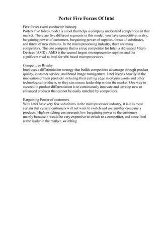 Porter Five Forces Of Intel
Five forces (semi conductor industry
Porters five forces model is a tool that helps a company understand competition in that
market. There are five different segments in this model, you have competitive rivalry,
bargaining power of customers, bargaining power of supplies, threat of substitutes,
and threat of new entrains. In the micro processing industry, there are many
competitors. The one company that is a true competitor for Intel is Advanced Micro
Devices (AMD). AMD is the second largest microprocessor supplies and the
significant rival to Intel for x86 based microprocessors.
Competitive Rivalry
Intel uses a differentiation strategy that builds competitive advantage through product
quality, customer service, and brand image management. Intel invests heavily in the
innovation of their products including their cutting edge microprocessors and other
technological products, so they can ensure leadership within the market. One way to
succeed in product differentiation is to continuously innovate and develop new or
enhanced products that cannot be easily matched by competitors.
Bargaining Power of customers
With Intel have very few substitutes in the microprocessor industry, it is it is most
certain that current customers will not want to switch and use another company s
products. High switching cost presents low bargaining power to the customers
mainly because it would be very expensive to switch to a competitor, and since Intel
is the leader in the market, switching
 