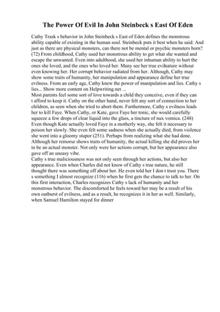 The Power Of Evil In John Steinbeck s East Of Eden
Cathy Trask s behavior in John Steinbeck s East of Eden defines the monstrous
ability capable of existing in the human soul. Steinbeck puts it best when he said: And
just as there are physical monsters, can there not be mental or psychic monsters born?
(72) From childhood, Cathy used her monstrous ability to get what she wanted and
escape the unwanted. Even into adulthood, she used her inhuman ability to hurt the
ones she loved, and the ones who loved her. Many see her true evilnature without
even knowing her. Her corrupt behavior radiated from her. Although, Cathy may
show some traits of humanity, her manipulation and appearance define her true
evilness. From an early age, Cathy knew the power of manipulation and lies. Cathy s
lies... Show more content on Helpwriting.net ...
Most parents feel some sort of love towards a child they conceive, even if they can
t afford to keep it. Cathy on the other hand, never felt any sort of connection to her
children, as seen when she tried to abort them. Furthermore, Cathy s evilness leads
her to kill Faye. When Cathy, or Kate, gave Faye her tonic, she would carefully
squeeze a few drops of clear liquid into the glass, a tincture of nux vomica. (248)
Even though Kate actually loved Faye in a motherly way, she felt it necessary to
poison her slowly. She even felt some sadness when she actually died, from violence
she went into a gloomy stupor (251). Perhaps from realizing what she had done.
Although her remorse shows traits of humanity, the actual killing she did proves her
to be an actual monster. Not only were her actions corrupt, but her appearance also
gave off an uneasy vibe.
Cathy s true maliciousness was not only seen through her actions, but also her
appearance. Even when Charles did not know of Cathy s true nature, he still
thought there was something off about her. He even told her I don t trust you. There
s something I almost recognize (116) when he first gets the chance to talk to her. On
this first interaction, Charles recognizes Cathy s lack of humanity and her
monstrous behavior. The discomforted he feels toward her may be a result of his
own outburst of evilness, and as a result, he recognizes it in her as well. Similarly,
when Samuel Hamilton stayed for dinner
 