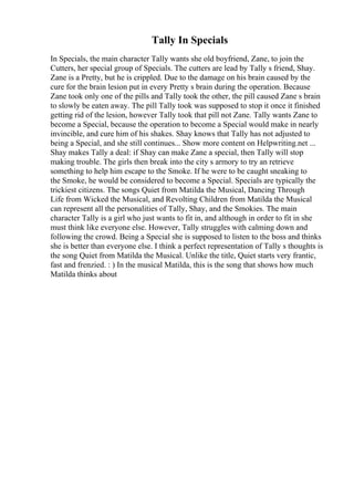 Tally In Specials
In Specials, the main character Tally wants she old boyfriend, Zane, to join the
Cutters, her special group of Specials. The cutters are lead by Tally s friend, Shay.
Zane is a Pretty, but he is crippled. Due to the damage on his brain caused by the
cure for the brain lesion put in every Pretty s brain during the operation. Because
Zane took only one of the pills and Tally took the other, the pill caused Zane s brain
to slowly be eaten away. The pill Tally took was supposed to stop it once it finished
getting rid of the lesion, however Tally took that pill not Zane. Tally wants Zane to
become a Special, because the operation to become a Special would make in nearly
invincible, and cure him of his shakes. Shay knows that Tally has not adjusted to
being a Special, and she still continues... Show more content on Helpwriting.net ...
Shay makes Tally a deal: if Shay can make Zane a special, then Tally will stop
making trouble. The girls then break into the city s armory to try an retrieve
something to help him escape to the Smoke. If he were to be caught sneaking to
the Smoke, he would be considered to become a Special. Specials are typically the
trickiest citizens. The songs Quiet from Matilda the Musical, Dancing Through
Life from Wicked the Musical, and Revolting Children from Matilda the Musical
can represent all the personalities of Tally, Shay, and the Smokies. The main
character Tally is a girl who just wants to fit in, and although in order to fit in she
must think like everyone else. However, Tally struggles with calming down and
following the crowd. Being a Special she is supposed to listen to the boss and thinks
she is better than everyone else. I think a perfect representation of Tally s thoughts is
the song Quiet from Matilda the Musical. Unlike the title, Quiet starts very frantic,
fast and frenzied. : ) In the musical Matilda, this is the song that shows how much
Matilda thinks about
 