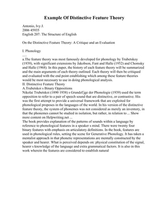 Example Of Distinctive Feature Theory
Antonio, Ivy J.
2006 45935
English 207: The Structure of English
On the Distinctive Feature Theory: A Critique and an Evaluation
I. Phonology
.....
a.The feature theory was most famously developed for phonology by Trubetskoy
(1939), with significant extensions by Jakobson, Fant and Halle (1952) and Chomsky
and Halle (1968). In this paper, the history of each feature theory will be summarized
and the main arguments of each theory outlined. Each theory will then be critiqued
and evaluated with the end point establishing which among these feature theories
would be most necessary to use in doing phonological analysis.
II. Distinctive Feature Theory
A.Trubetskoi s Binary Oppositions
Nikolai Trubetskoi (1890 1938) s GrundzГјge der Phonologie (1939) used the term
opposition to refer to a pair of speech sound that are distinctive, or contrastive. His
was the first attempt to provide a universal framework that are exploited for
phonological proposes in the languages of the world. In his version of the distinctive
feature theory, the system of phonemes was not considered as merely an inventory, in
that the phonemes cannot be studied in isolation, but rather, in relation to ... Show
more content on Helpwriting.net ...
The book provides explanation of the patterns of sounds within a language by
reference to phonological features in a speaker s mind. There were twenty four
binary features with emphasis on articulatory definitions. In the book, features are
used in phonological rules, setting the scene for Generative Phonology. It has taken a
mentalist approach in that phonetic representations are mentally constructed by the
speaker and hearer. What is perceived depends on: physical constitution of the signal,
hearer s knowledge of the language and extra grammatical factors. It is also in this
work wherein the features are considered to establish natural
 