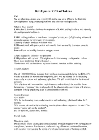Development Of Rad Tokens
ICO
We are planning a token sale event (ICO) in the size up to $50m to facilitate the
development of our p2p lending platform and a line of credit products.
What is RAD token?
RAD token is issued to fund the development of RAD Lending Platform and a family
of credit products built on it.
RAD Lending platform is based on a concept of peer to peer (p2p) lending with credit
products secured by borrower s crypto assets.
A family of credit products will start with:
RAD credit card with grace period and a credit limit secured by borrower s crypto
assets
Personal loan secured by borrower s crypto assets
After a successful launch of the platform:
RAD platform will collect 1.5% origination fee from every credit product or loan ...
Show more content on Helpwriting.net ...
The revenue will be distributed by smart contract to token holders monthly.
Token Structure
Out of 130,000,000 (one hundred thirty million) tokens created during the ICO, 45%
will be available for purchase by the public, 30% will be created for the founding
team, early investors, and technology platform, 5% will be attributed to the team of
advisors.
20% of tokens will be saved in a capital reserve and attributed for possible future
fundraising if necessary this is aligned with the playing safe concept and will allow a
company to keep expanding even in unfavorable conditions.
Token structure:
45% public
30% for the founding team, early investors, and technology platform locked for 3
months
20% reserve tokens for future funding rounds (these tokens may never be sold if the
second rounds will not be needed)*.
5% for advisors, locked for 3 months
Use of funds
Milestone goals
Development of our lending platform and credit products together with our regulatory
compliance, business development, and marketing efforts are combined into tiers,
with each tier representing the scope of work and the amount of funding needed.
 